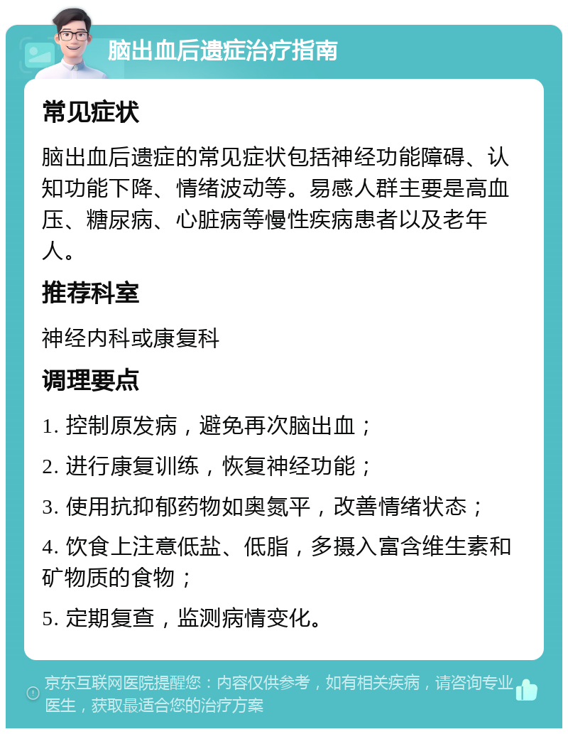 脑出血后遗症治疗指南 常见症状 脑出血后遗症的常见症状包括神经功能障碍、认知功能下降、情绪波动等。易感人群主要是高血压、糖尿病、心脏病等慢性疾病患者以及老年人。 推荐科室 神经内科或康复科 调理要点 1. 控制原发病，避免再次脑出血； 2. 进行康复训练，恢复神经功能； 3. 使用抗抑郁药物如奥氮平，改善情绪状态； 4. 饮食上注意低盐、低脂，多摄入富含维生素和矿物质的食物； 5. 定期复查，监测病情变化。