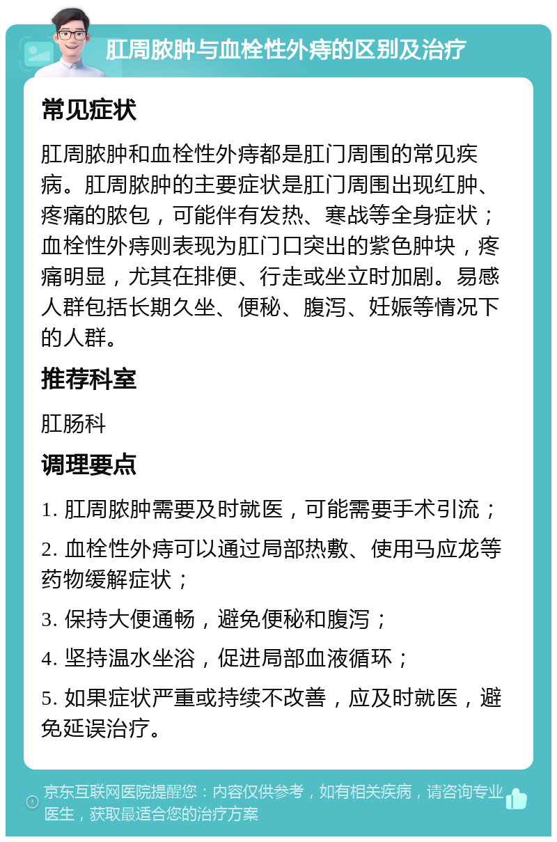 肛周脓肿与血栓性外痔的区别及治疗 常见症状 肛周脓肿和血栓性外痔都是肛门周围的常见疾病。肛周脓肿的主要症状是肛门周围出现红肿、疼痛的脓包，可能伴有发热、寒战等全身症状；血栓性外痔则表现为肛门口突出的紫色肿块，疼痛明显，尤其在排便、行走或坐立时加剧。易感人群包括长期久坐、便秘、腹泻、妊娠等情况下的人群。 推荐科室 肛肠科 调理要点 1. 肛周脓肿需要及时就医，可能需要手术引流； 2. 血栓性外痔可以通过局部热敷、使用马应龙等药物缓解症状； 3. 保持大便通畅，避免便秘和腹泻； 4. 坚持温水坐浴，促进局部血液循环； 5. 如果症状严重或持续不改善，应及时就医，避免延误治疗。