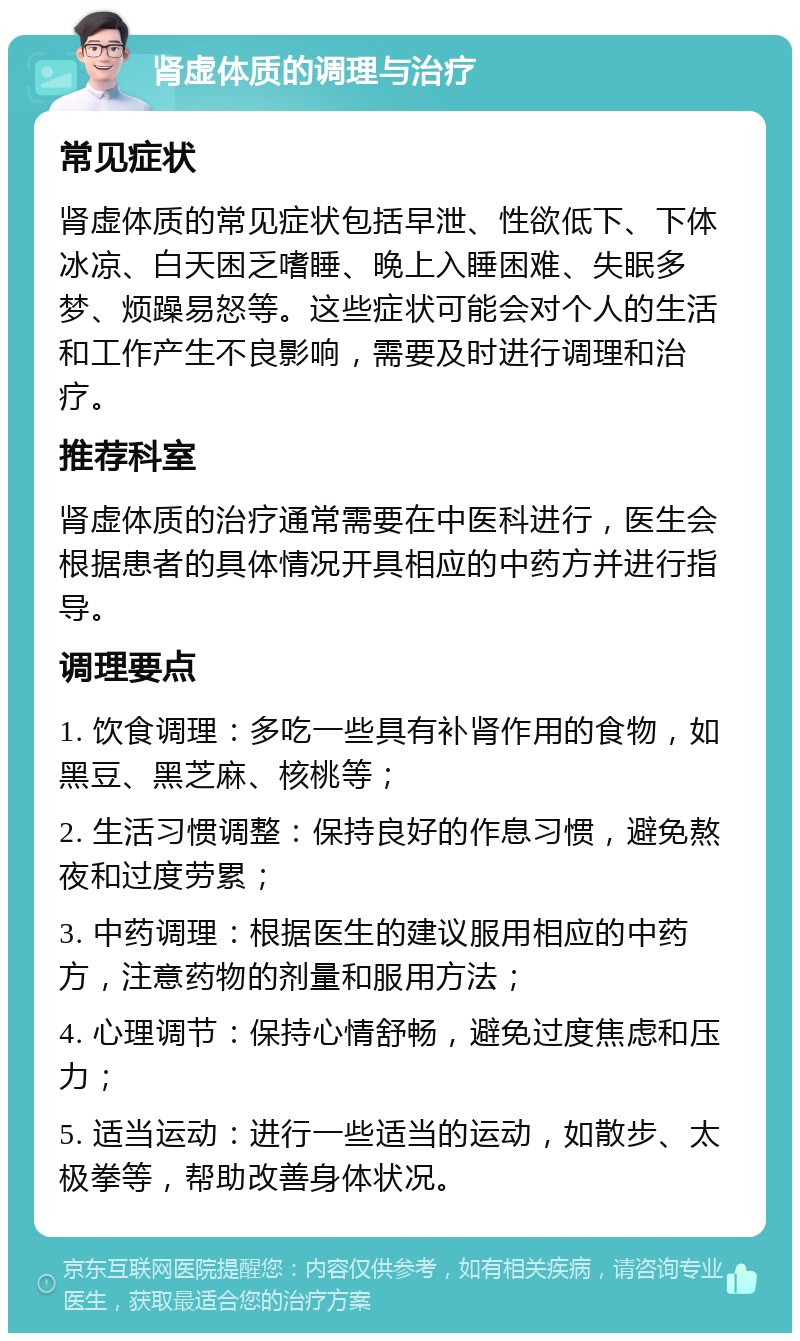 肾虚体质的调理与治疗 常见症状 肾虚体质的常见症状包括早泄、性欲低下、下体冰凉、白天困乏嗜睡、晚上入睡困难、失眠多梦、烦躁易怒等。这些症状可能会对个人的生活和工作产生不良影响，需要及时进行调理和治疗。 推荐科室 肾虚体质的治疗通常需要在中医科进行，医生会根据患者的具体情况开具相应的中药方并进行指导。 调理要点 1. 饮食调理：多吃一些具有补肾作用的食物，如黑豆、黑芝麻、核桃等； 2. 生活习惯调整：保持良好的作息习惯，避免熬夜和过度劳累； 3. 中药调理：根据医生的建议服用相应的中药方，注意药物的剂量和服用方法； 4. 心理调节：保持心情舒畅，避免过度焦虑和压力； 5. 适当运动：进行一些适当的运动，如散步、太极拳等，帮助改善身体状况。