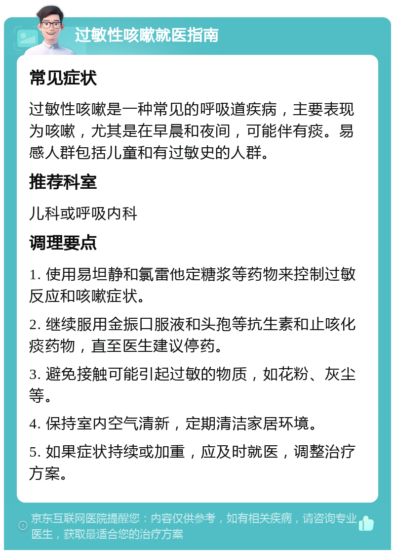 过敏性咳嗽就医指南 常见症状 过敏性咳嗽是一种常见的呼吸道疾病，主要表现为咳嗽，尤其是在早晨和夜间，可能伴有痰。易感人群包括儿童和有过敏史的人群。 推荐科室 儿科或呼吸内科 调理要点 1. 使用易坦静和氯雷他定糖浆等药物来控制过敏反应和咳嗽症状。 2. 继续服用金振口服液和头孢等抗生素和止咳化痰药物，直至医生建议停药。 3. 避免接触可能引起过敏的物质，如花粉、灰尘等。 4. 保持室内空气清新，定期清洁家居环境。 5. 如果症状持续或加重，应及时就医，调整治疗方案。