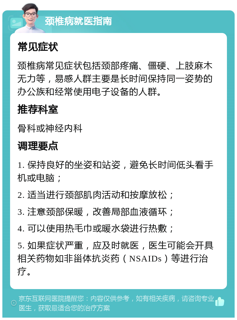 颈椎病就医指南 常见症状 颈椎病常见症状包括颈部疼痛、僵硬、上肢麻木无力等，易感人群主要是长时间保持同一姿势的办公族和经常使用电子设备的人群。 推荐科室 骨科或神经内科 调理要点 1. 保持良好的坐姿和站姿，避免长时间低头看手机或电脑； 2. 适当进行颈部肌肉活动和按摩放松； 3. 注意颈部保暖，改善局部血液循环； 4. 可以使用热毛巾或暖水袋进行热敷； 5. 如果症状严重，应及时就医，医生可能会开具相关药物如非甾体抗炎药（NSAIDs）等进行治疗。