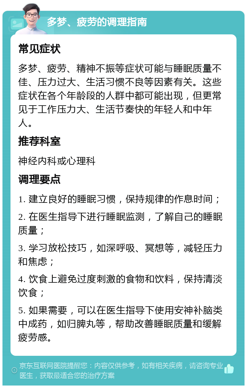 多梦、疲劳的调理指南 常见症状 多梦、疲劳、精神不振等症状可能与睡眠质量不佳、压力过大、生活习惯不良等因素有关。这些症状在各个年龄段的人群中都可能出现，但更常见于工作压力大、生活节奏快的年轻人和中年人。 推荐科室 神经内科或心理科 调理要点 1. 建立良好的睡眠习惯，保持规律的作息时间； 2. 在医生指导下进行睡眠监测，了解自己的睡眠质量； 3. 学习放松技巧，如深呼吸、冥想等，减轻压力和焦虑； 4. 饮食上避免过度刺激的食物和饮料，保持清淡饮食； 5. 如果需要，可以在医生指导下使用安神补脑类中成药，如归脾丸等，帮助改善睡眠质量和缓解疲劳感。