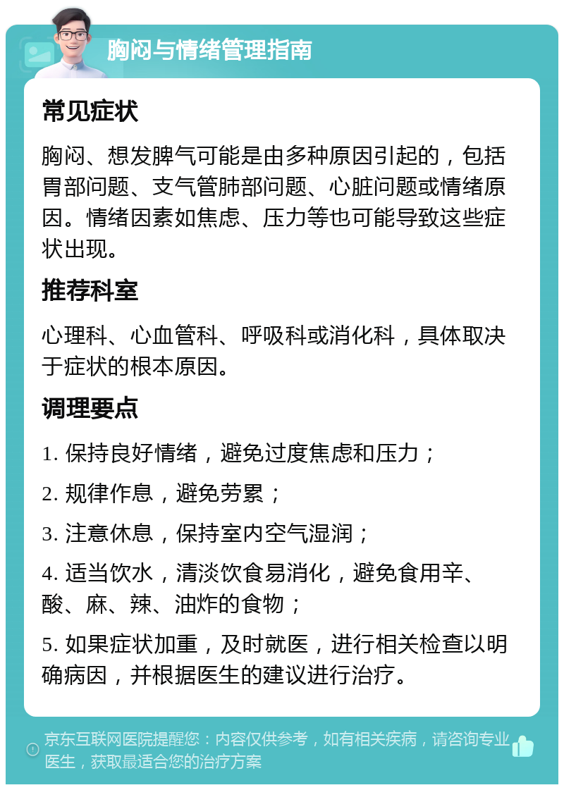 胸闷与情绪管理指南 常见症状 胸闷、想发脾气可能是由多种原因引起的，包括胃部问题、支气管肺部问题、心脏问题或情绪原因。情绪因素如焦虑、压力等也可能导致这些症状出现。 推荐科室 心理科、心血管科、呼吸科或消化科，具体取决于症状的根本原因。 调理要点 1. 保持良好情绪，避免过度焦虑和压力； 2. 规律作息，避免劳累； 3. 注意休息，保持室内空气湿润； 4. 适当饮水，清淡饮食易消化，避免食用辛、酸、麻、辣、油炸的食物； 5. 如果症状加重，及时就医，进行相关检查以明确病因，并根据医生的建议进行治疗。