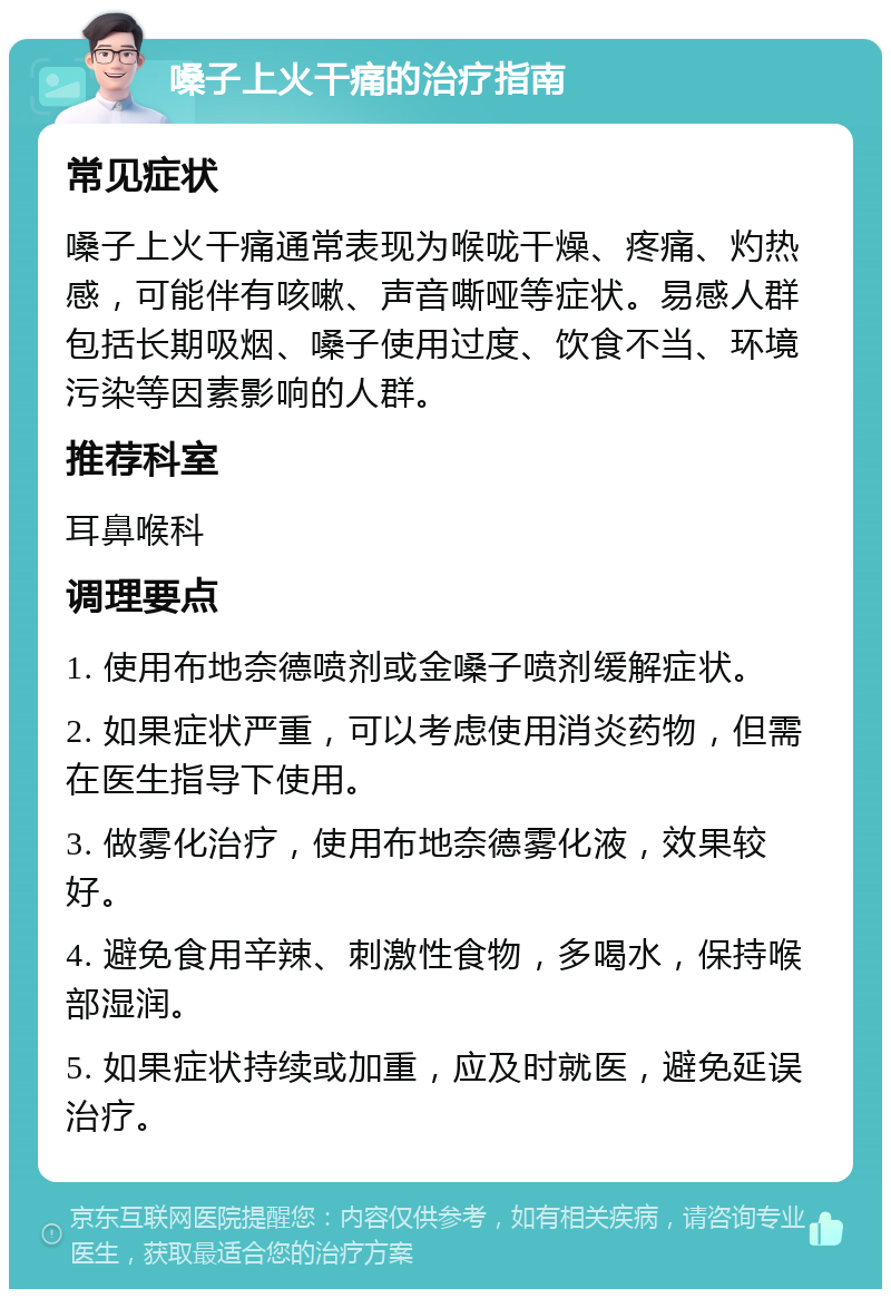 嗓子上火干痛的治疗指南 常见症状 嗓子上火干痛通常表现为喉咙干燥、疼痛、灼热感，可能伴有咳嗽、声音嘶哑等症状。易感人群包括长期吸烟、嗓子使用过度、饮食不当、环境污染等因素影响的人群。 推荐科室 耳鼻喉科 调理要点 1. 使用布地奈德喷剂或金嗓子喷剂缓解症状。 2. 如果症状严重，可以考虑使用消炎药物，但需在医生指导下使用。 3. 做雾化治疗，使用布地奈德雾化液，效果较好。 4. 避免食用辛辣、刺激性食物，多喝水，保持喉部湿润。 5. 如果症状持续或加重，应及时就医，避免延误治疗。