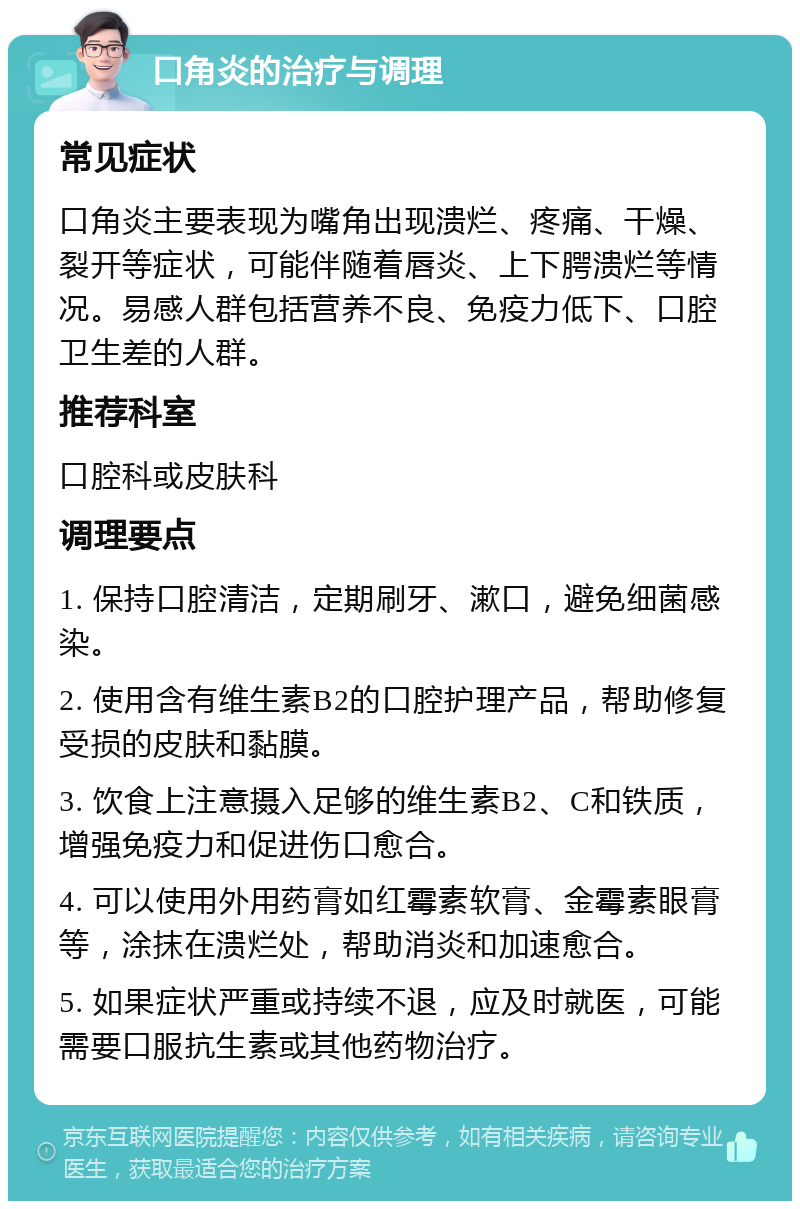 口角炎的治疗与调理 常见症状 口角炎主要表现为嘴角出现溃烂、疼痛、干燥、裂开等症状，可能伴随着唇炎、上下腭溃烂等情况。易感人群包括营养不良、免疫力低下、口腔卫生差的人群。 推荐科室 口腔科或皮肤科 调理要点 1. 保持口腔清洁，定期刷牙、漱口，避免细菌感染。 2. 使用含有维生素B2的口腔护理产品，帮助修复受损的皮肤和黏膜。 3. 饮食上注意摄入足够的维生素B2、C和铁质，增强免疫力和促进伤口愈合。 4. 可以使用外用药膏如红霉素软膏、金霉素眼膏等，涂抹在溃烂处，帮助消炎和加速愈合。 5. 如果症状严重或持续不退，应及时就医，可能需要口服抗生素或其他药物治疗。