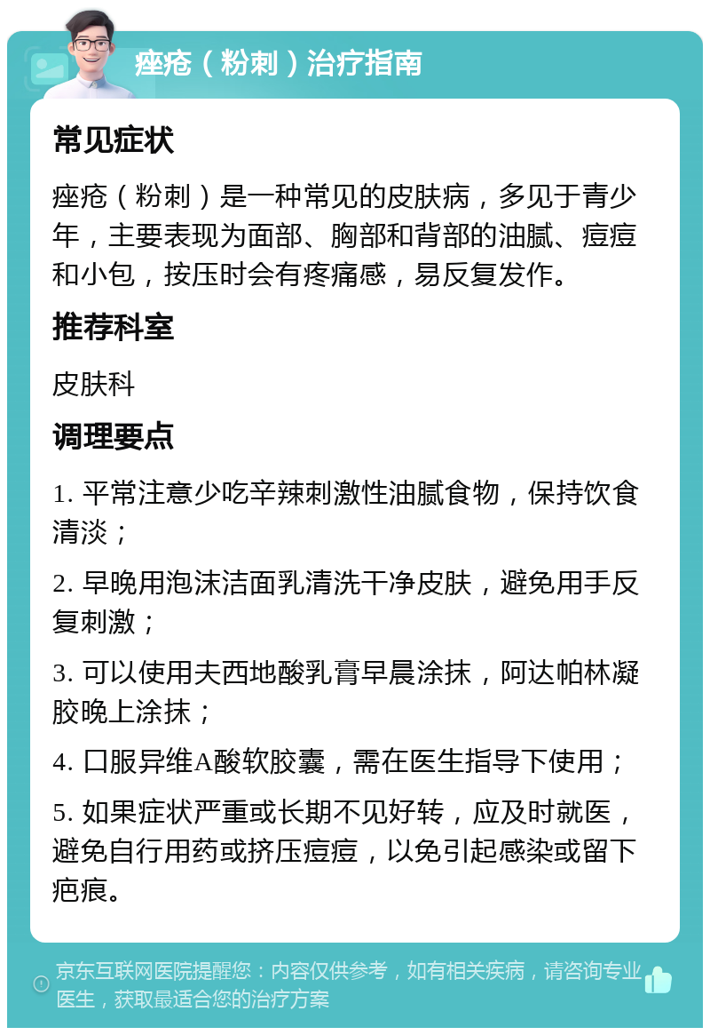 痤疮（粉刺）治疗指南 常见症状 痤疮（粉刺）是一种常见的皮肤病，多见于青少年，主要表现为面部、胸部和背部的油腻、痘痘和小包，按压时会有疼痛感，易反复发作。 推荐科室 皮肤科 调理要点 1. 平常注意少吃辛辣刺激性油腻食物，保持饮食清淡； 2. 早晚用泡沫洁面乳清洗干净皮肤，避免用手反复刺激； 3. 可以使用夫西地酸乳膏早晨涂抹，阿达帕林凝胶晚上涂抹； 4. 口服异维A酸软胶囊，需在医生指导下使用； 5. 如果症状严重或长期不见好转，应及时就医，避免自行用药或挤压痘痘，以免引起感染或留下疤痕。