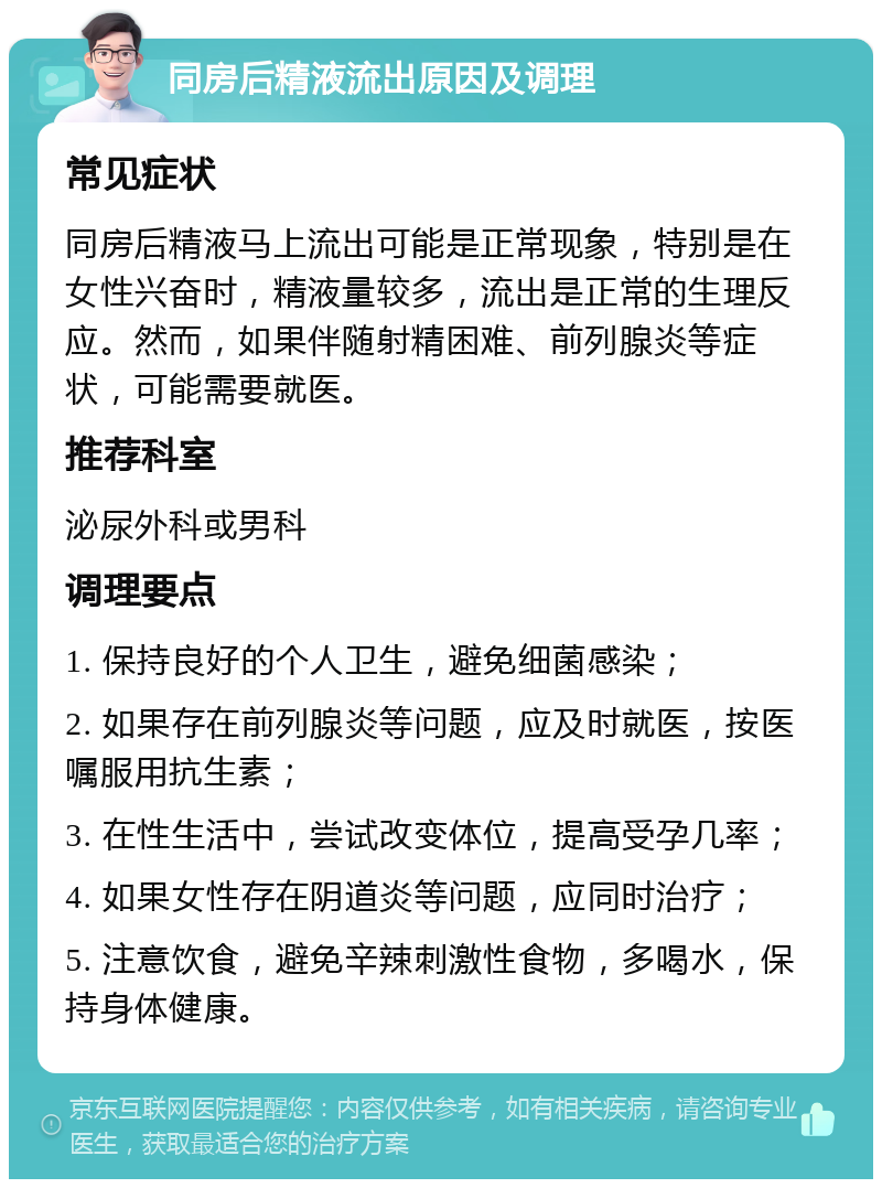 同房后精液流出原因及调理 常见症状 同房后精液马上流出可能是正常现象，特别是在女性兴奋时，精液量较多，流出是正常的生理反应。然而，如果伴随射精困难、前列腺炎等症状，可能需要就医。 推荐科室 泌尿外科或男科 调理要点 1. 保持良好的个人卫生，避免细菌感染； 2. 如果存在前列腺炎等问题，应及时就医，按医嘱服用抗生素； 3. 在性生活中，尝试改变体位，提高受孕几率； 4. 如果女性存在阴道炎等问题，应同时治疗； 5. 注意饮食，避免辛辣刺激性食物，多喝水，保持身体健康。