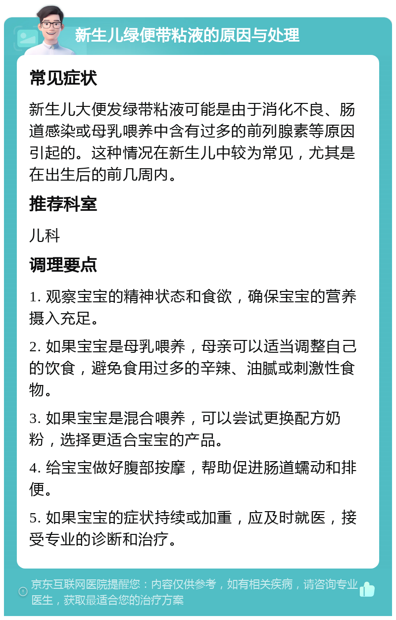 新生儿绿便带粘液的原因与处理 常见症状 新生儿大便发绿带粘液可能是由于消化不良、肠道感染或母乳喂养中含有过多的前列腺素等原因引起的。这种情况在新生儿中较为常见，尤其是在出生后的前几周内。 推荐科室 儿科 调理要点 1. 观察宝宝的精神状态和食欲，确保宝宝的营养摄入充足。 2. 如果宝宝是母乳喂养，母亲可以适当调整自己的饮食，避免食用过多的辛辣、油腻或刺激性食物。 3. 如果宝宝是混合喂养，可以尝试更换配方奶粉，选择更适合宝宝的产品。 4. 给宝宝做好腹部按摩，帮助促进肠道蠕动和排便。 5. 如果宝宝的症状持续或加重，应及时就医，接受专业的诊断和治疗。