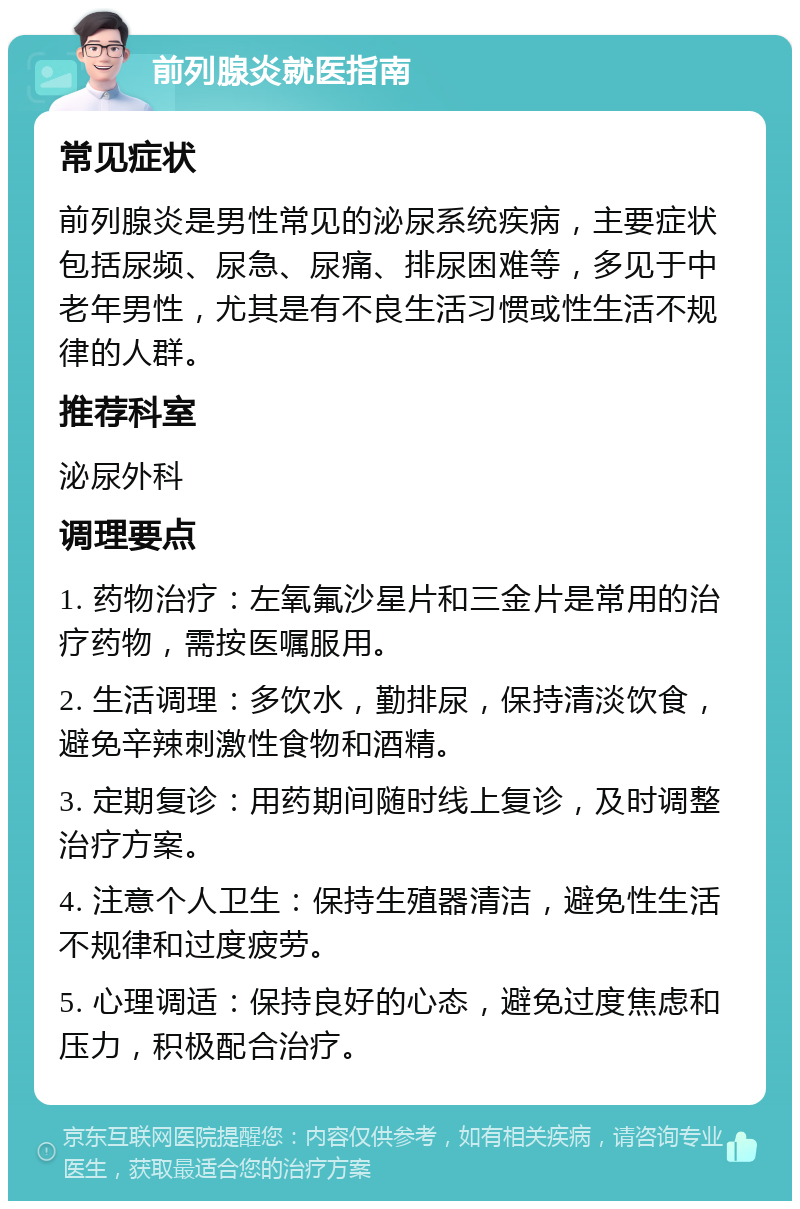 前列腺炎就医指南 常见症状 前列腺炎是男性常见的泌尿系统疾病，主要症状包括尿频、尿急、尿痛、排尿困难等，多见于中老年男性，尤其是有不良生活习惯或性生活不规律的人群。 推荐科室 泌尿外科 调理要点 1. 药物治疗：左氧氟沙星片和三金片是常用的治疗药物，需按医嘱服用。 2. 生活调理：多饮水，勤排尿，保持清淡饮食，避免辛辣刺激性食物和酒精。 3. 定期复诊：用药期间随时线上复诊，及时调整治疗方案。 4. 注意个人卫生：保持生殖器清洁，避免性生活不规律和过度疲劳。 5. 心理调适：保持良好的心态，避免过度焦虑和压力，积极配合治疗。