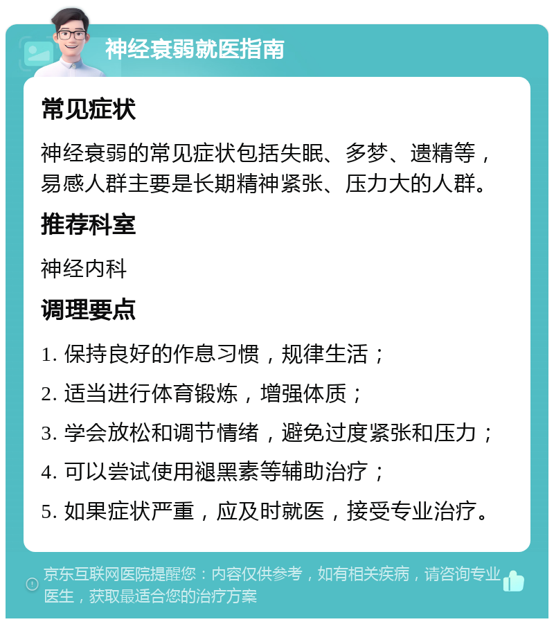 神经衰弱就医指南 常见症状 神经衰弱的常见症状包括失眠、多梦、遗精等，易感人群主要是长期精神紧张、压力大的人群。 推荐科室 神经内科 调理要点 1. 保持良好的作息习惯，规律生活； 2. 适当进行体育锻炼，增强体质； 3. 学会放松和调节情绪，避免过度紧张和压力； 4. 可以尝试使用褪黑素等辅助治疗； 5. 如果症状严重，应及时就医，接受专业治疗。