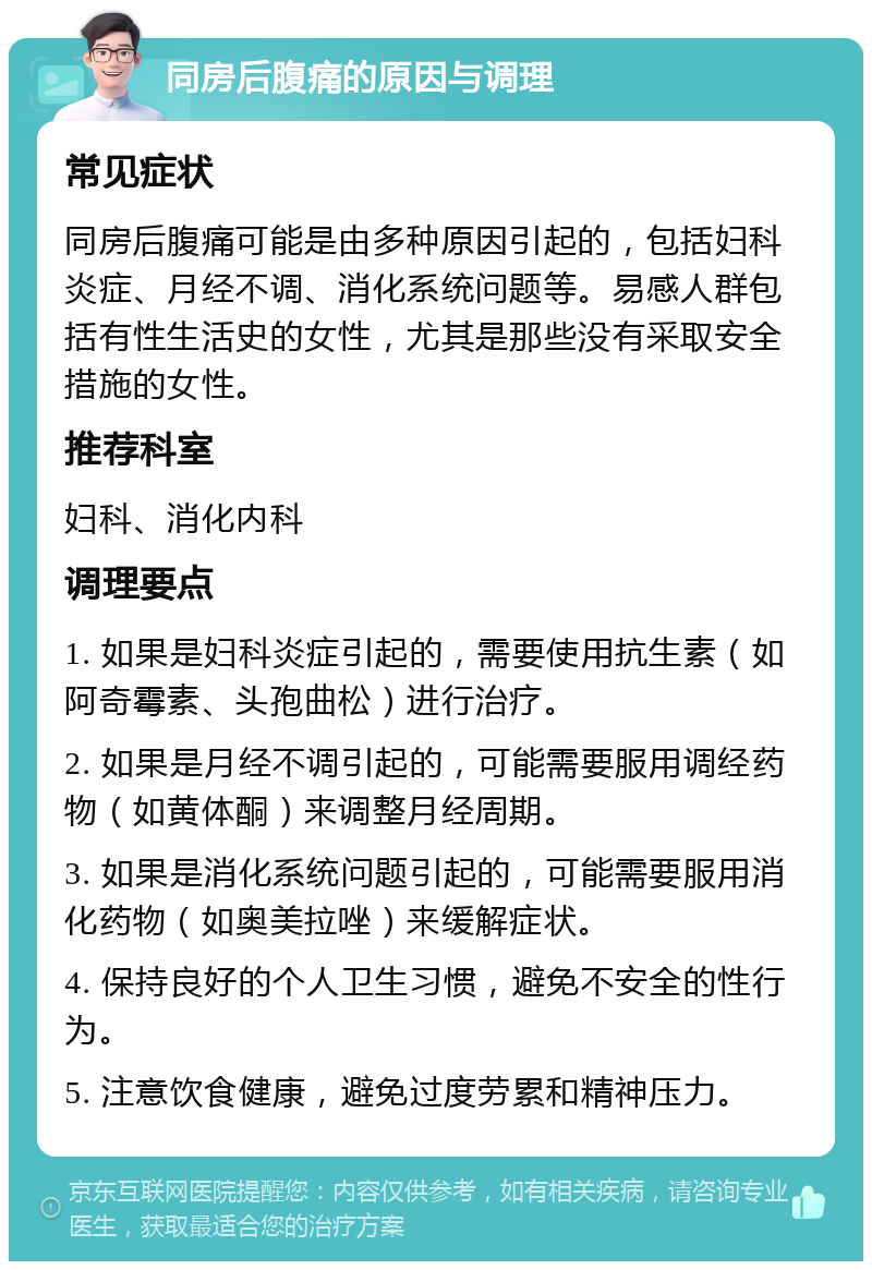 同房后腹痛的原因与调理 常见症状 同房后腹痛可能是由多种原因引起的，包括妇科炎症、月经不调、消化系统问题等。易感人群包括有性生活史的女性，尤其是那些没有采取安全措施的女性。 推荐科室 妇科、消化内科 调理要点 1. 如果是妇科炎症引起的，需要使用抗生素（如阿奇霉素、头孢曲松）进行治疗。 2. 如果是月经不调引起的，可能需要服用调经药物（如黄体酮）来调整月经周期。 3. 如果是消化系统问题引起的，可能需要服用消化药物（如奥美拉唑）来缓解症状。 4. 保持良好的个人卫生习惯，避免不安全的性行为。 5. 注意饮食健康，避免过度劳累和精神压力。