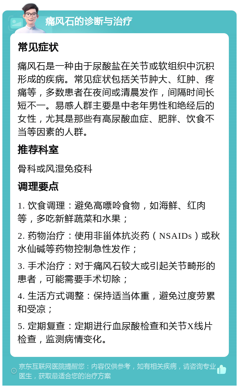 痛风石的诊断与治疗 常见症状 痛风石是一种由于尿酸盐在关节或软组织中沉积形成的疾病。常见症状包括关节肿大、红肿、疼痛等，多数患者在夜间或清晨发作，间隔时间长短不一。易感人群主要是中老年男性和绝经后的女性，尤其是那些有高尿酸血症、肥胖、饮食不当等因素的人群。 推荐科室 骨科或风湿免疫科 调理要点 1. 饮食调理：避免高嘌呤食物，如海鲜、红肉等，多吃新鲜蔬菜和水果； 2. 药物治疗：使用非甾体抗炎药（NSAIDs）或秋水仙碱等药物控制急性发作； 3. 手术治疗：对于痛风石较大或引起关节畸形的患者，可能需要手术切除； 4. 生活方式调整：保持适当体重，避免过度劳累和受凉； 5. 定期复查：定期进行血尿酸检查和关节X线片检查，监测病情变化。