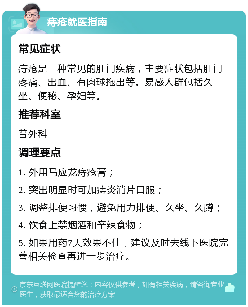 痔疮就医指南 常见症状 痔疮是一种常见的肛门疾病，主要症状包括肛门疼痛、出血、有肉球拖出等。易感人群包括久坐、便秘、孕妇等。 推荐科室 普外科 调理要点 1. 外用马应龙痔疮膏； 2. 突出明显时可加痔炎消片口服； 3. 调整排便习惯，避免用力排便、久坐、久蹲； 4. 饮食上禁烟酒和辛辣食物； 5. 如果用药7天效果不佳，建议及时去线下医院完善相关检查再进一步治疗。