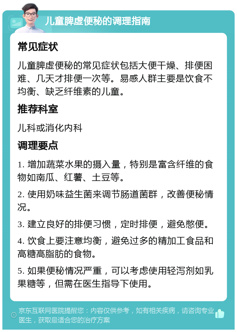 儿童脾虚便秘的调理指南 常见症状 儿童脾虚便秘的常见症状包括大便干燥、排便困难、几天才排便一次等。易感人群主要是饮食不均衡、缺乏纤维素的儿童。 推荐科室 儿科或消化内科 调理要点 1. 增加蔬菜水果的摄入量，特别是富含纤维的食物如南瓜、红薯、土豆等。 2. 使用奶味益生菌来调节肠道菌群，改善便秘情况。 3. 建立良好的排便习惯，定时排便，避免憋便。 4. 饮食上要注意均衡，避免过多的精加工食品和高糖高脂肪的食物。 5. 如果便秘情况严重，可以考虑使用轻泻剂如乳果糖等，但需在医生指导下使用。