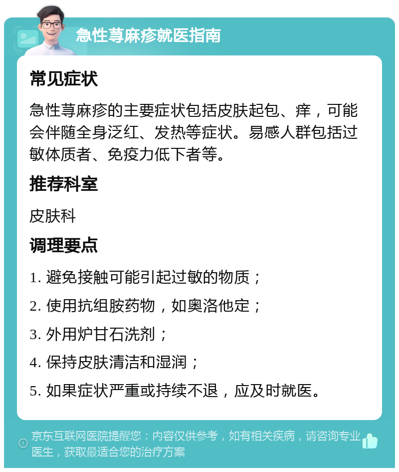 急性荨麻疹就医指南 常见症状 急性荨麻疹的主要症状包括皮肤起包、痒，可能会伴随全身泛红、发热等症状。易感人群包括过敏体质者、免疫力低下者等。 推荐科室 皮肤科 调理要点 1. 避免接触可能引起过敏的物质； 2. 使用抗组胺药物，如奥洛他定； 3. 外用炉甘石洗剂； 4. 保持皮肤清洁和湿润； 5. 如果症状严重或持续不退，应及时就医。