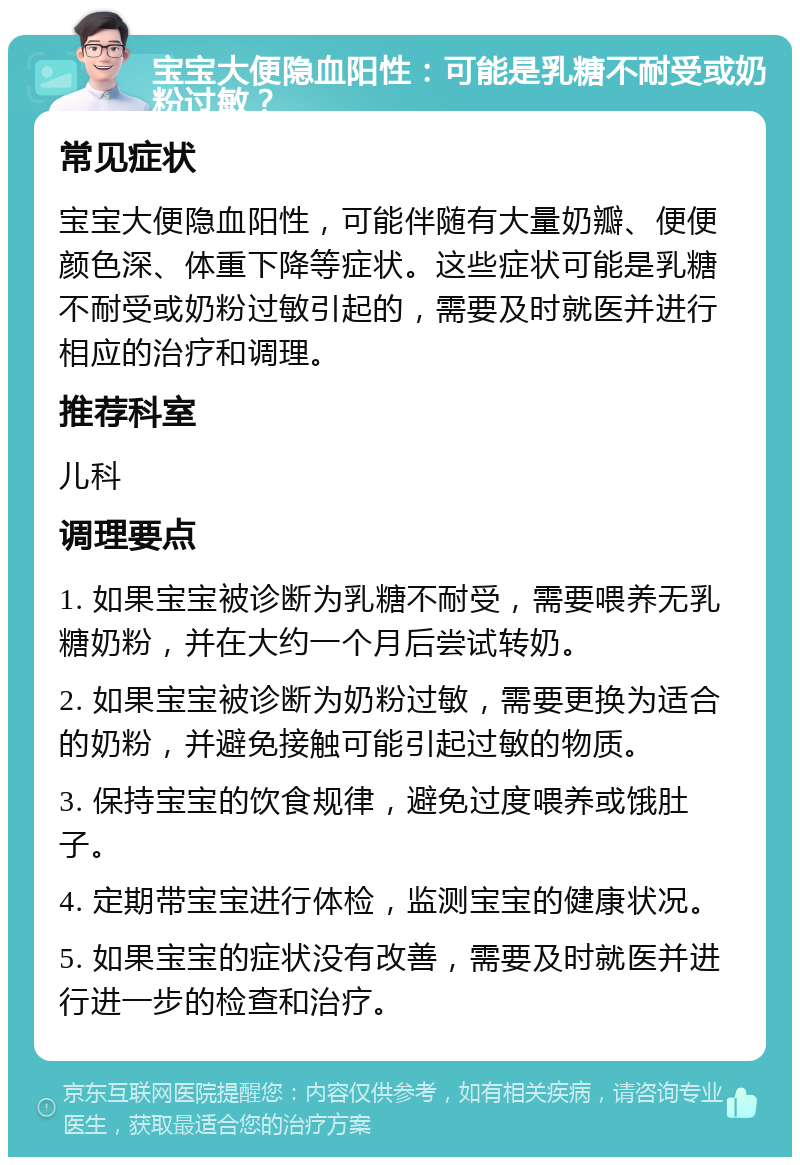 宝宝大便隐血阳性：可能是乳糖不耐受或奶粉过敏？ 常见症状 宝宝大便隐血阳性，可能伴随有大量奶瓣、便便颜色深、体重下降等症状。这些症状可能是乳糖不耐受或奶粉过敏引起的，需要及时就医并进行相应的治疗和调理。 推荐科室 儿科 调理要点 1. 如果宝宝被诊断为乳糖不耐受，需要喂养无乳糖奶粉，并在大约一个月后尝试转奶。 2. 如果宝宝被诊断为奶粉过敏，需要更换为适合的奶粉，并避免接触可能引起过敏的物质。 3. 保持宝宝的饮食规律，避免过度喂养或饿肚子。 4. 定期带宝宝进行体检，监测宝宝的健康状况。 5. 如果宝宝的症状没有改善，需要及时就医并进行进一步的检查和治疗。