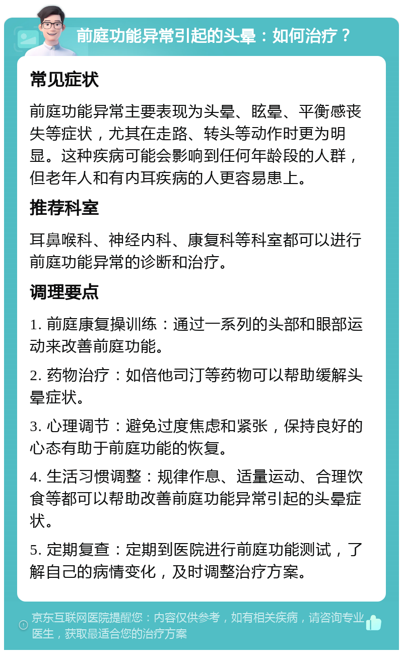 前庭功能异常引起的头晕：如何治疗？ 常见症状 前庭功能异常主要表现为头晕、眩晕、平衡感丧失等症状，尤其在走路、转头等动作时更为明显。这种疾病可能会影响到任何年龄段的人群，但老年人和有内耳疾病的人更容易患上。 推荐科室 耳鼻喉科、神经内科、康复科等科室都可以进行前庭功能异常的诊断和治疗。 调理要点 1. 前庭康复操训练：通过一系列的头部和眼部运动来改善前庭功能。 2. 药物治疗：如倍他司汀等药物可以帮助缓解头晕症状。 3. 心理调节：避免过度焦虑和紧张，保持良好的心态有助于前庭功能的恢复。 4. 生活习惯调整：规律作息、适量运动、合理饮食等都可以帮助改善前庭功能异常引起的头晕症状。 5. 定期复查：定期到医院进行前庭功能测试，了解自己的病情变化，及时调整治疗方案。