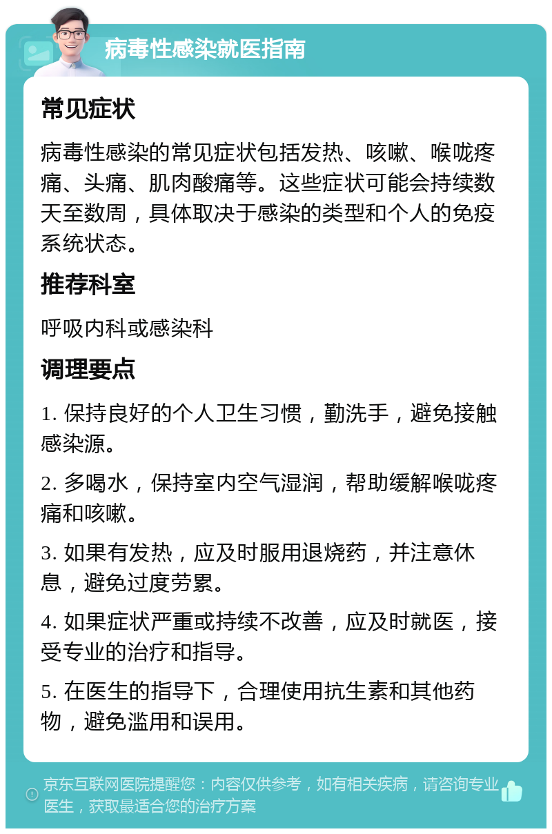 病毒性感染就医指南 常见症状 病毒性感染的常见症状包括发热、咳嗽、喉咙疼痛、头痛、肌肉酸痛等。这些症状可能会持续数天至数周，具体取决于感染的类型和个人的免疫系统状态。 推荐科室 呼吸内科或感染科 调理要点 1. 保持良好的个人卫生习惯，勤洗手，避免接触感染源。 2. 多喝水，保持室内空气湿润，帮助缓解喉咙疼痛和咳嗽。 3. 如果有发热，应及时服用退烧药，并注意休息，避免过度劳累。 4. 如果症状严重或持续不改善，应及时就医，接受专业的治疗和指导。 5. 在医生的指导下，合理使用抗生素和其他药物，避免滥用和误用。