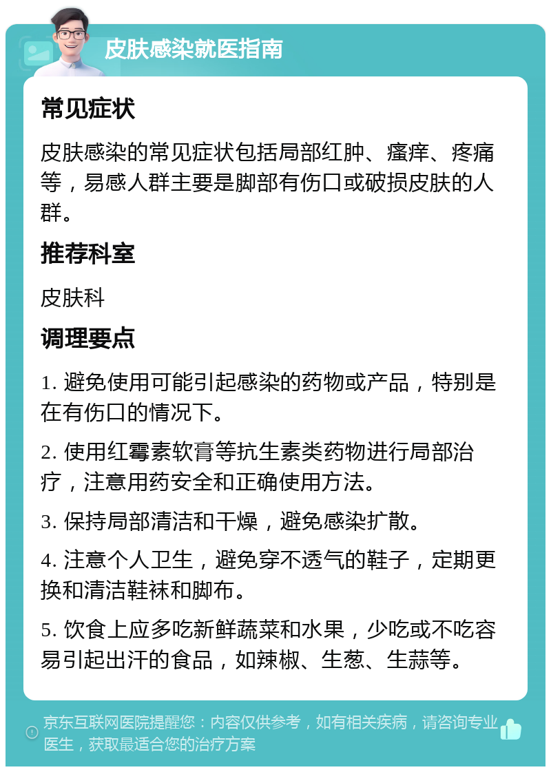 皮肤感染就医指南 常见症状 皮肤感染的常见症状包括局部红肿、瘙痒、疼痛等，易感人群主要是脚部有伤口或破损皮肤的人群。 推荐科室 皮肤科 调理要点 1. 避免使用可能引起感染的药物或产品，特别是在有伤口的情况下。 2. 使用红霉素软膏等抗生素类药物进行局部治疗，注意用药安全和正确使用方法。 3. 保持局部清洁和干燥，避免感染扩散。 4. 注意个人卫生，避免穿不透气的鞋子，定期更换和清洁鞋袜和脚布。 5. 饮食上应多吃新鲜蔬菜和水果，少吃或不吃容易引起出汗的食品，如辣椒、生葱、生蒜等。