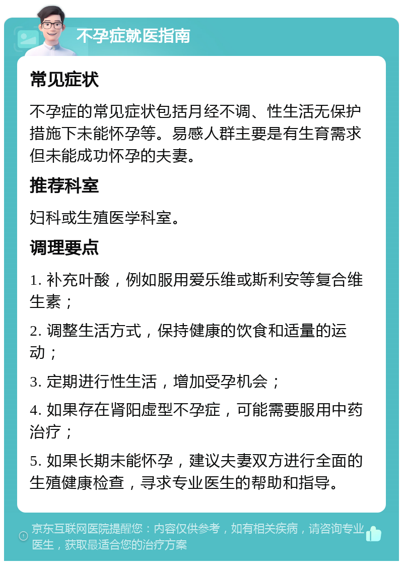 不孕症就医指南 常见症状 不孕症的常见症状包括月经不调、性生活无保护措施下未能怀孕等。易感人群主要是有生育需求但未能成功怀孕的夫妻。 推荐科室 妇科或生殖医学科室。 调理要点 1. 补充叶酸，例如服用爱乐维或斯利安等复合维生素； 2. 调整生活方式，保持健康的饮食和适量的运动； 3. 定期进行性生活，增加受孕机会； 4. 如果存在肾阳虚型不孕症，可能需要服用中药治疗； 5. 如果长期未能怀孕，建议夫妻双方进行全面的生殖健康检查，寻求专业医生的帮助和指导。