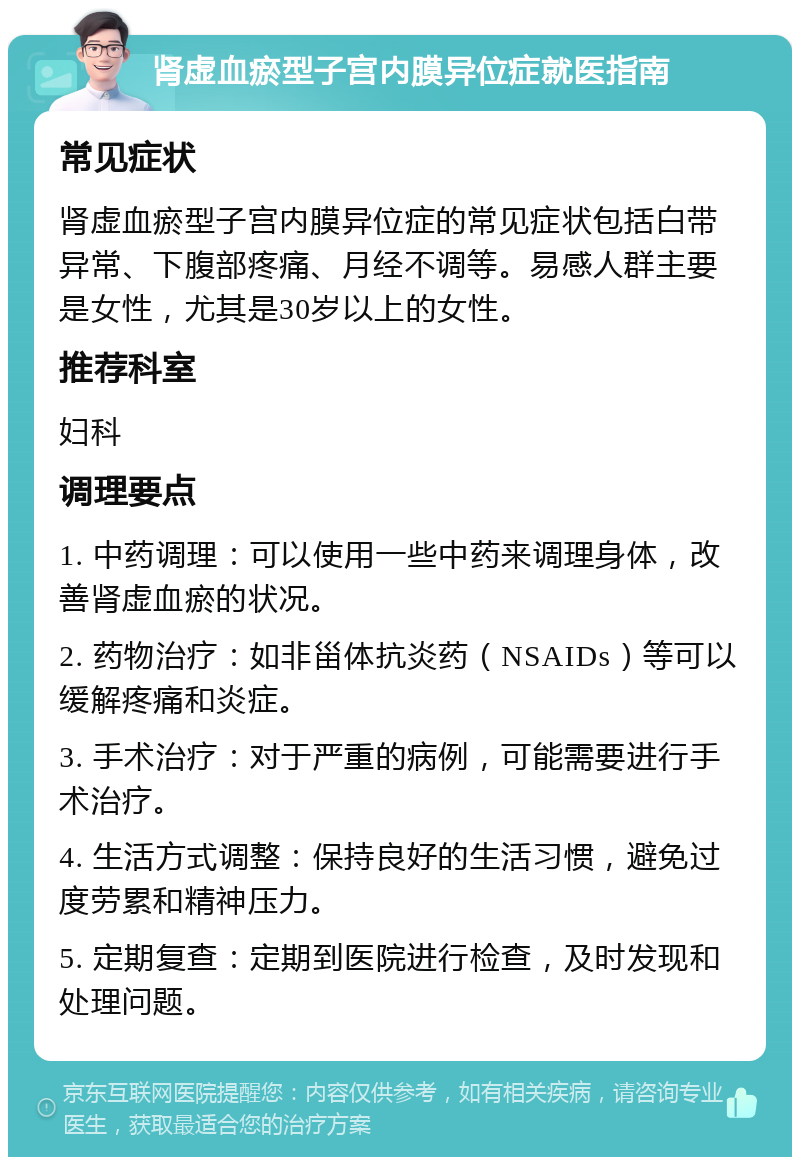 肾虚血瘀型子宫内膜异位症就医指南 常见症状 肾虚血瘀型子宫内膜异位症的常见症状包括白带异常、下腹部疼痛、月经不调等。易感人群主要是女性，尤其是30岁以上的女性。 推荐科室 妇科 调理要点 1. 中药调理：可以使用一些中药来调理身体，改善肾虚血瘀的状况。 2. 药物治疗：如非甾体抗炎药（NSAIDs）等可以缓解疼痛和炎症。 3. 手术治疗：对于严重的病例，可能需要进行手术治疗。 4. 生活方式调整：保持良好的生活习惯，避免过度劳累和精神压力。 5. 定期复查：定期到医院进行检查，及时发现和处理问题。