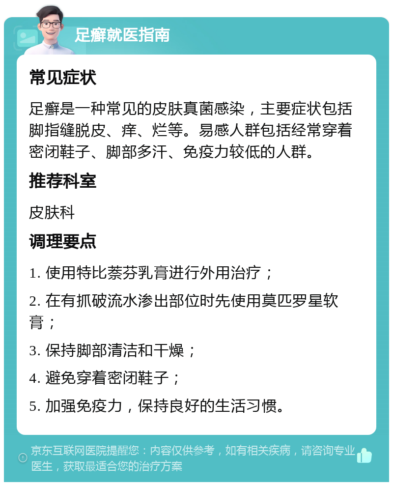 足癣就医指南 常见症状 足癣是一种常见的皮肤真菌感染，主要症状包括脚指缝脱皮、痒、烂等。易感人群包括经常穿着密闭鞋子、脚部多汗、免疫力较低的人群。 推荐科室 皮肤科 调理要点 1. 使用特比萘芬乳膏进行外用治疗； 2. 在有抓破流水渗出部位时先使用莫匹罗星软膏； 3. 保持脚部清洁和干燥； 4. 避免穿着密闭鞋子； 5. 加强免疫力，保持良好的生活习惯。