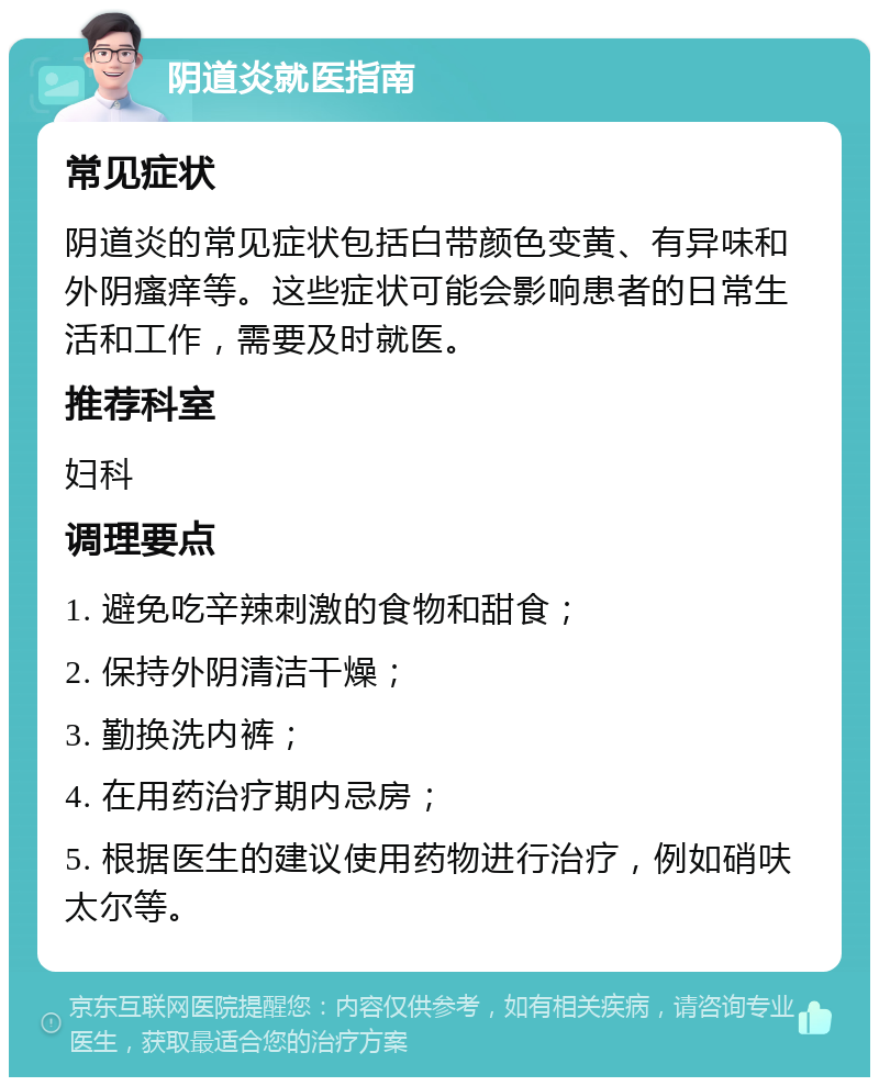 阴道炎就医指南 常见症状 阴道炎的常见症状包括白带颜色变黄、有异味和外阴瘙痒等。这些症状可能会影响患者的日常生活和工作，需要及时就医。 推荐科室 妇科 调理要点 1. 避免吃辛辣刺激的食物和甜食； 2. 保持外阴清洁干燥； 3. 勤换洗内裤； 4. 在用药治疗期内忌房； 5. 根据医生的建议使用药物进行治疗，例如硝呋太尔等。