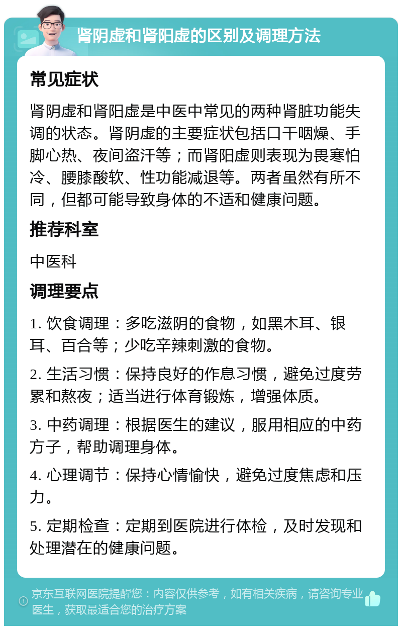 肾阴虚和肾阳虚的区别及调理方法 常见症状 肾阴虚和肾阳虚是中医中常见的两种肾脏功能失调的状态。肾阴虚的主要症状包括口干咽燥、手脚心热、夜间盗汗等；而肾阳虚则表现为畏寒怕冷、腰膝酸软、性功能减退等。两者虽然有所不同，但都可能导致身体的不适和健康问题。 推荐科室 中医科 调理要点 1. 饮食调理：多吃滋阴的食物，如黑木耳、银耳、百合等；少吃辛辣刺激的食物。 2. 生活习惯：保持良好的作息习惯，避免过度劳累和熬夜；适当进行体育锻炼，增强体质。 3. 中药调理：根据医生的建议，服用相应的中药方子，帮助调理身体。 4. 心理调节：保持心情愉快，避免过度焦虑和压力。 5. 定期检查：定期到医院进行体检，及时发现和处理潜在的健康问题。