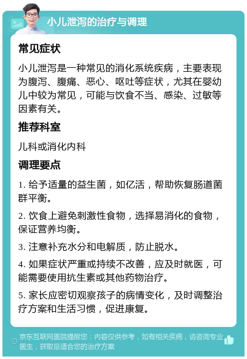 小儿泄泻的治疗与调理 常见症状 小儿泄泻是一种常见的消化系统疾病，主要表现为腹泻、腹痛、恶心、呕吐等症状，尤其在婴幼儿中较为常见，可能与饮食不当、感染、过敏等因素有关。 推荐科室 儿科或消化内科 调理要点 1. 给予适量的益生菌，如亿活，帮助恢复肠道菌群平衡。 2. 饮食上避免刺激性食物，选择易消化的食物，保证营养均衡。 3. 注意补充水分和电解质，防止脱水。 4. 如果症状严重或持续不改善，应及时就医，可能需要使用抗生素或其他药物治疗。 5. 家长应密切观察孩子的病情变化，及时调整治疗方案和生活习惯，促进康复。