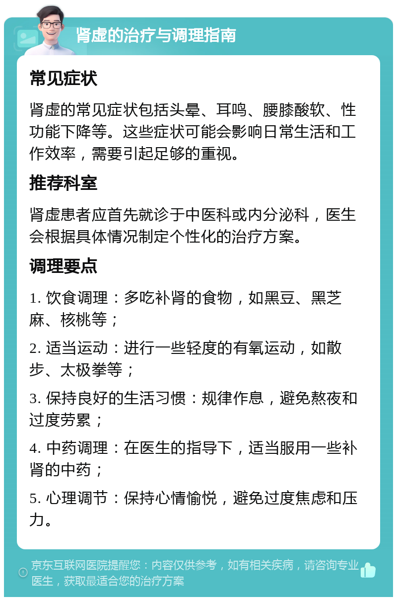 肾虚的治疗与调理指南 常见症状 肾虚的常见症状包括头晕、耳鸣、腰膝酸软、性功能下降等。这些症状可能会影响日常生活和工作效率，需要引起足够的重视。 推荐科室 肾虚患者应首先就诊于中医科或内分泌科，医生会根据具体情况制定个性化的治疗方案。 调理要点 1. 饮食调理：多吃补肾的食物，如黑豆、黑芝麻、核桃等； 2. 适当运动：进行一些轻度的有氧运动，如散步、太极拳等； 3. 保持良好的生活习惯：规律作息，避免熬夜和过度劳累； 4. 中药调理：在医生的指导下，适当服用一些补肾的中药； 5. 心理调节：保持心情愉悦，避免过度焦虑和压力。