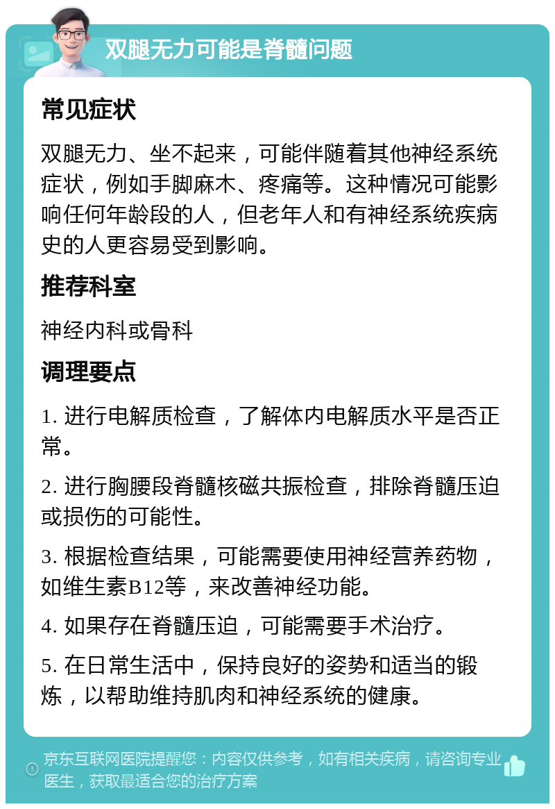 双腿无力可能是脊髓问题 常见症状 双腿无力、坐不起来，可能伴随着其他神经系统症状，例如手脚麻木、疼痛等。这种情况可能影响任何年龄段的人，但老年人和有神经系统疾病史的人更容易受到影响。 推荐科室 神经内科或骨科 调理要点 1. 进行电解质检查，了解体内电解质水平是否正常。 2. 进行胸腰段脊髓核磁共振检查，排除脊髓压迫或损伤的可能性。 3. 根据检查结果，可能需要使用神经营养药物，如维生素B12等，来改善神经功能。 4. 如果存在脊髓压迫，可能需要手术治疗。 5. 在日常生活中，保持良好的姿势和适当的锻炼，以帮助维持肌肉和神经系统的健康。