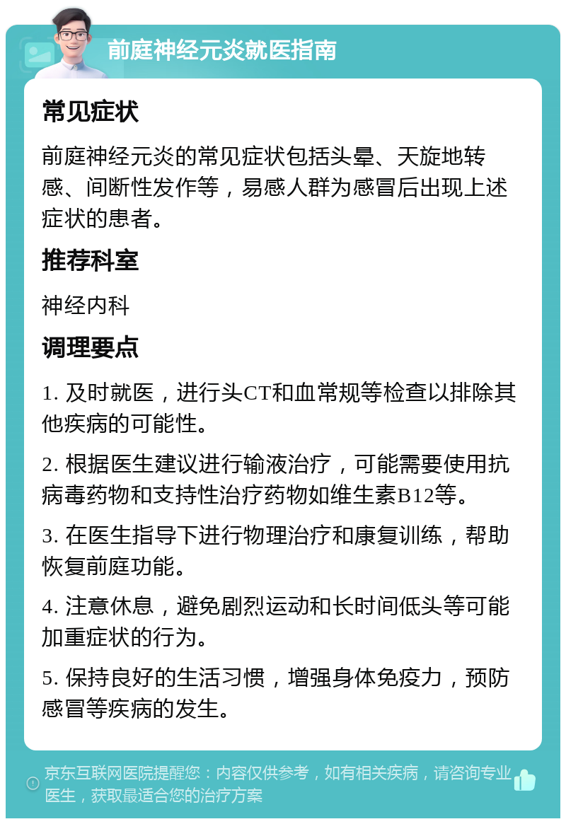 前庭神经元炎就医指南 常见症状 前庭神经元炎的常见症状包括头晕、天旋地转感、间断性发作等，易感人群为感冒后出现上述症状的患者。 推荐科室 神经内科 调理要点 1. 及时就医，进行头CT和血常规等检查以排除其他疾病的可能性。 2. 根据医生建议进行输液治疗，可能需要使用抗病毒药物和支持性治疗药物如维生素B12等。 3. 在医生指导下进行物理治疗和康复训练，帮助恢复前庭功能。 4. 注意休息，避免剧烈运动和长时间低头等可能加重症状的行为。 5. 保持良好的生活习惯，增强身体免疫力，预防感冒等疾病的发生。