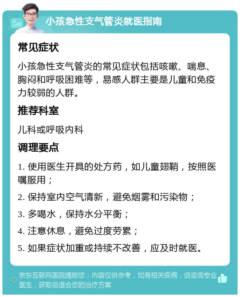 小孩急性支气管炎就医指南 常见症状 小孩急性支气管炎的常见症状包括咳嗽、喘息、胸闷和呼吸困难等，易感人群主要是儿童和免疫力较弱的人群。 推荐科室 儿科或呼吸内科 调理要点 1. 使用医生开具的处方药，如儿童翅鞘，按照医嘱服用； 2. 保持室内空气清新，避免烟雾和污染物； 3. 多喝水，保持水分平衡； 4. 注意休息，避免过度劳累； 5. 如果症状加重或持续不改善，应及时就医。