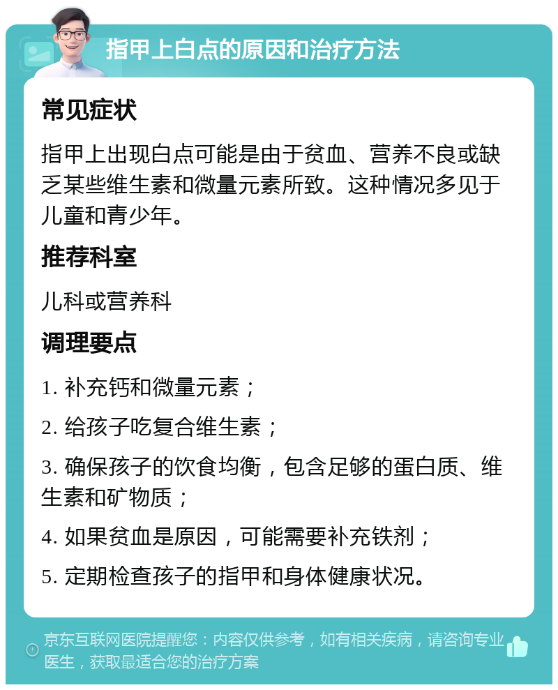 指甲上白点的原因和治疗方法 常见症状 指甲上出现白点可能是由于贫血、营养不良或缺乏某些维生素和微量元素所致。这种情况多见于儿童和青少年。 推荐科室 儿科或营养科 调理要点 1. 补充钙和微量元素； 2. 给孩子吃复合维生素； 3. 确保孩子的饮食均衡，包含足够的蛋白质、维生素和矿物质； 4. 如果贫血是原因，可能需要补充铁剂； 5. 定期检查孩子的指甲和身体健康状况。