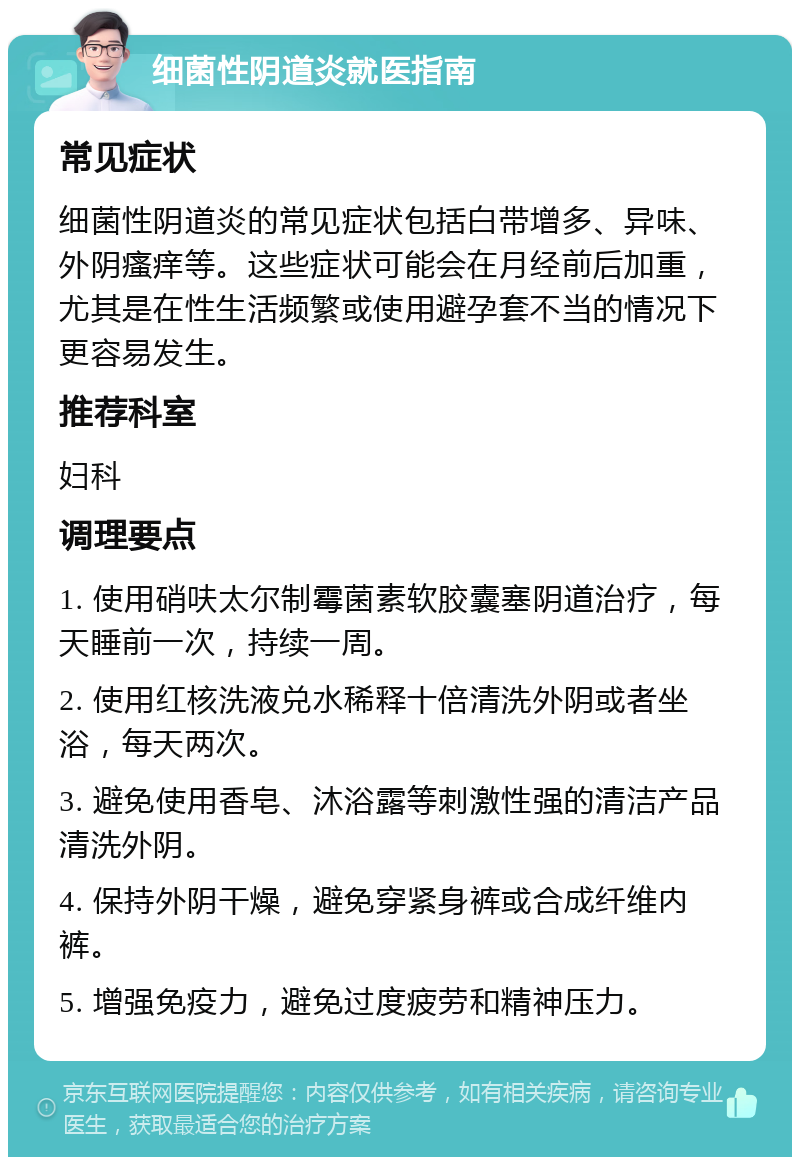 细菌性阴道炎就医指南 常见症状 细菌性阴道炎的常见症状包括白带增多、异味、外阴瘙痒等。这些症状可能会在月经前后加重，尤其是在性生活频繁或使用避孕套不当的情况下更容易发生。 推荐科室 妇科 调理要点 1. 使用硝呋太尔制霉菌素软胶囊塞阴道治疗，每天睡前一次，持续一周。 2. 使用红核洗液兑水稀释十倍清洗外阴或者坐浴，每天两次。 3. 避免使用香皂、沐浴露等刺激性强的清洁产品清洗外阴。 4. 保持外阴干燥，避免穿紧身裤或合成纤维内裤。 5. 增强免疫力，避免过度疲劳和精神压力。