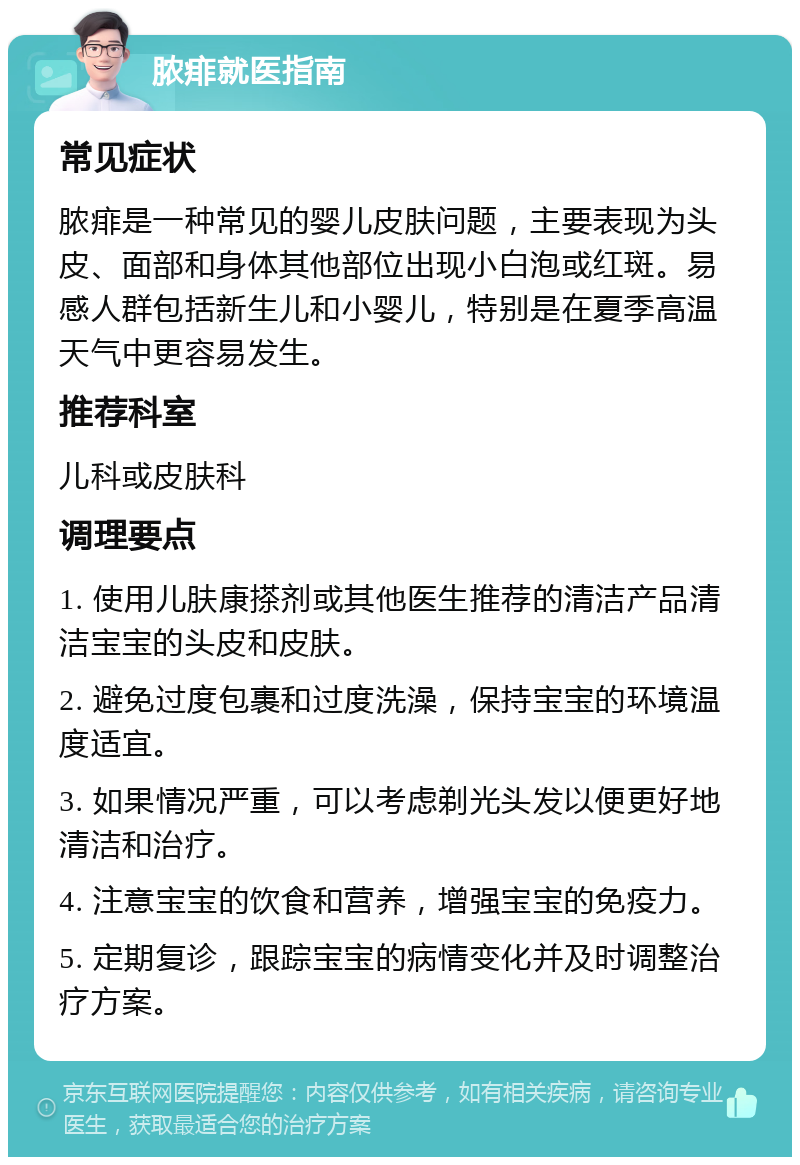 脓痱就医指南 常见症状 脓痱是一种常见的婴儿皮肤问题，主要表现为头皮、面部和身体其他部位出现小白泡或红斑。易感人群包括新生儿和小婴儿，特别是在夏季高温天气中更容易发生。 推荐科室 儿科或皮肤科 调理要点 1. 使用儿肤康搽剂或其他医生推荐的清洁产品清洁宝宝的头皮和皮肤。 2. 避免过度包裹和过度洗澡，保持宝宝的环境温度适宜。 3. 如果情况严重，可以考虑剃光头发以便更好地清洁和治疗。 4. 注意宝宝的饮食和营养，增强宝宝的免疫力。 5. 定期复诊，跟踪宝宝的病情变化并及时调整治疗方案。