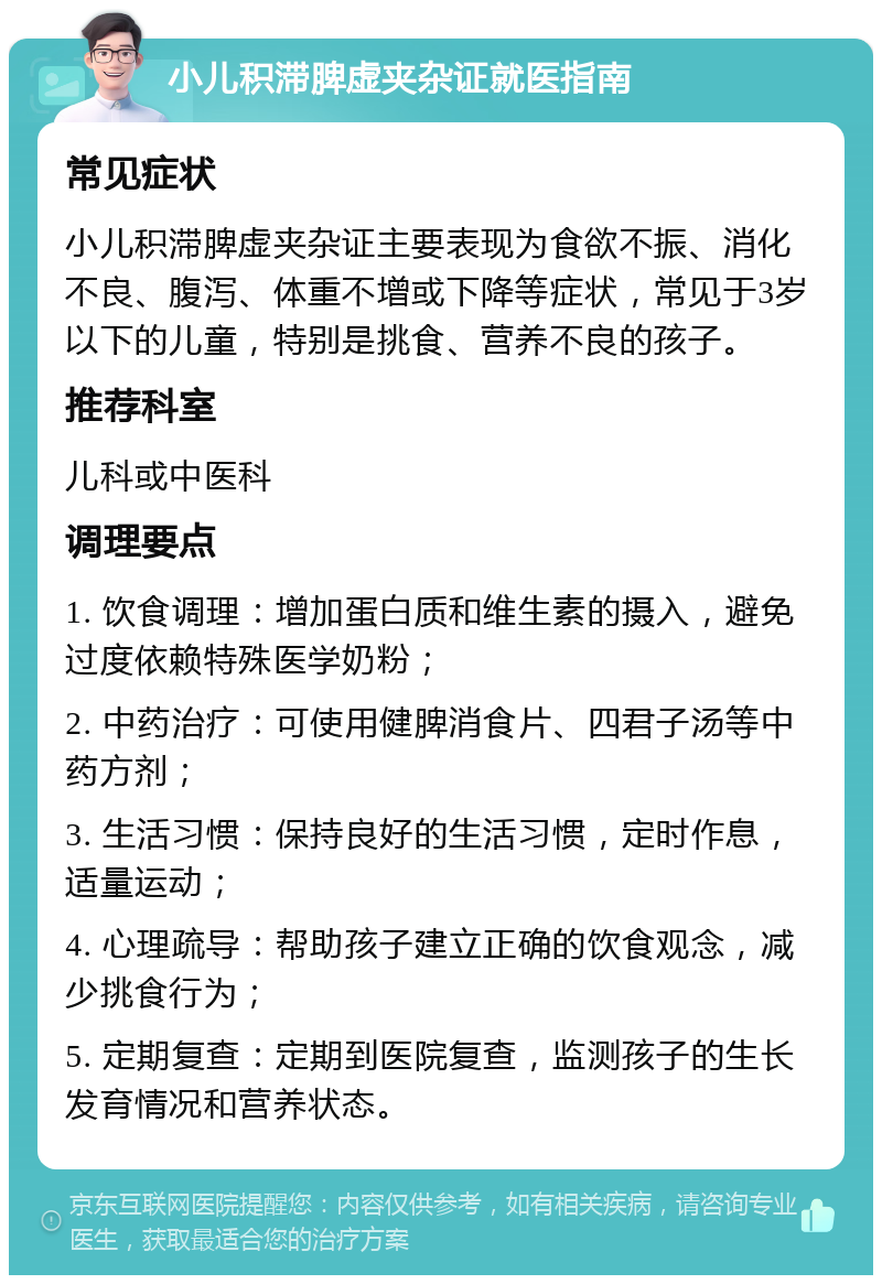 小儿积滞脾虚夹杂证就医指南 常见症状 小儿积滞脾虚夹杂证主要表现为食欲不振、消化不良、腹泻、体重不增或下降等症状，常见于3岁以下的儿童，特别是挑食、营养不良的孩子。 推荐科室 儿科或中医科 调理要点 1. 饮食调理：增加蛋白质和维生素的摄入，避免过度依赖特殊医学奶粉； 2. 中药治疗：可使用健脾消食片、四君子汤等中药方剂； 3. 生活习惯：保持良好的生活习惯，定时作息，适量运动； 4. 心理疏导：帮助孩子建立正确的饮食观念，减少挑食行为； 5. 定期复查：定期到医院复查，监测孩子的生长发育情况和营养状态。