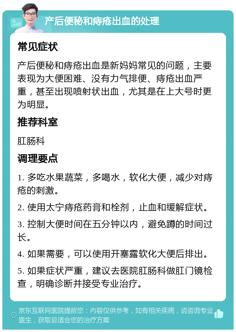 产后便秘和痔疮出血的处理 常见症状 产后便秘和痔疮出血是新妈妈常见的问题，主要表现为大便困难、没有力气排便、痔疮出血严重，甚至出现喷射状出血，尤其是在上大号时更为明显。 推荐科室 肛肠科 调理要点 1. 多吃水果蔬菜，多喝水，软化大便，减少对痔疮的刺激。 2. 使用太宁痔疮药膏和栓剂，止血和缓解症状。 3. 控制大便时间在五分钟以内，避免蹲的时间过长。 4. 如果需要，可以使用开塞露软化大便后排出。 5. 如果症状严重，建议去医院肛肠科做肛门镜检查，明确诊断并接受专业治疗。