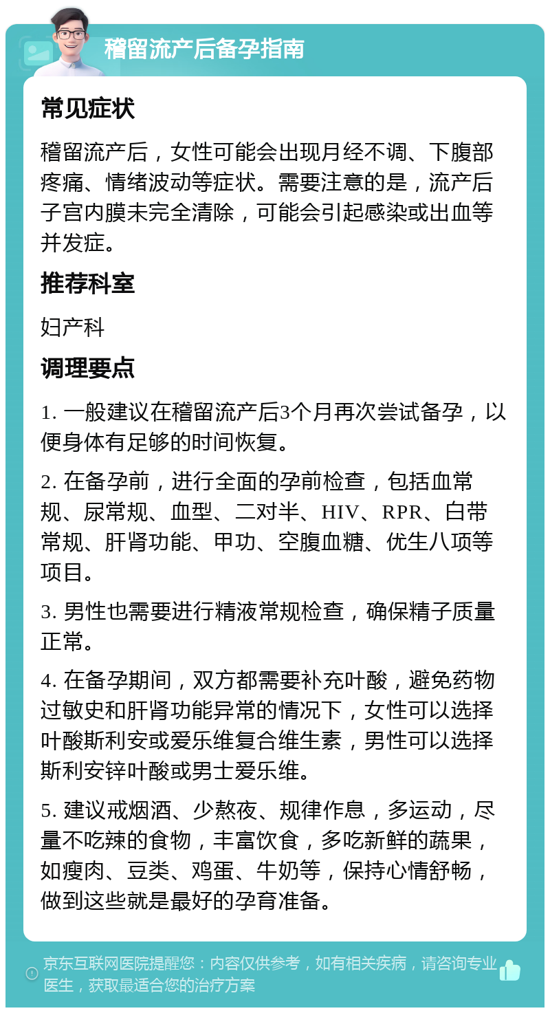 稽留流产后备孕指南 常见症状 稽留流产后，女性可能会出现月经不调、下腹部疼痛、情绪波动等症状。需要注意的是，流产后子宫内膜未完全清除，可能会引起感染或出血等并发症。 推荐科室 妇产科 调理要点 1. 一般建议在稽留流产后3个月再次尝试备孕，以便身体有足够的时间恢复。 2. 在备孕前，进行全面的孕前检查，包括血常规、尿常规、血型、二对半、HIV、RPR、白带常规、肝肾功能、甲功、空腹血糖、优生八项等项目。 3. 男性也需要进行精液常规检查，确保精子质量正常。 4. 在备孕期间，双方都需要补充叶酸，避免药物过敏史和肝肾功能异常的情况下，女性可以选择叶酸斯利安或爱乐维复合维生素，男性可以选择斯利安锌叶酸或男士爱乐维。 5. 建议戒烟酒、少熬夜、规律作息，多运动，尽量不吃辣的食物，丰富饮食，多吃新鲜的蔬果，如瘦肉、豆类、鸡蛋、牛奶等，保持心情舒畅，做到这些就是最好的孕育准备。