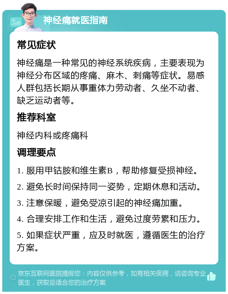 神经痛就医指南 常见症状 神经痛是一种常见的神经系统疾病，主要表现为神经分布区域的疼痛、麻木、刺痛等症状。易感人群包括长期从事重体力劳动者、久坐不动者、缺乏运动者等。 推荐科室 神经内科或疼痛科 调理要点 1. 服用甲钴胺和维生素B，帮助修复受损神经。 2. 避免长时间保持同一姿势，定期休息和活动。 3. 注意保暖，避免受凉引起的神经痛加重。 4. 合理安排工作和生活，避免过度劳累和压力。 5. 如果症状严重，应及时就医，遵循医生的治疗方案。