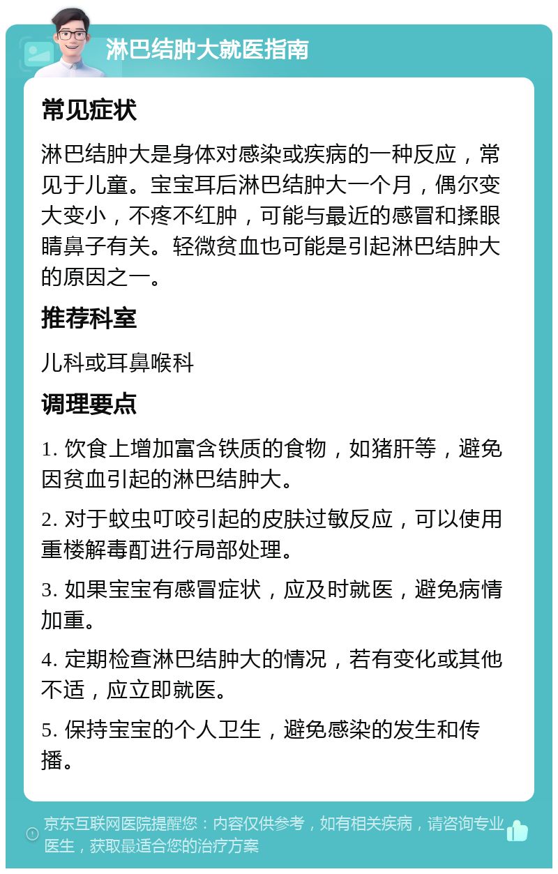 淋巴结肿大就医指南 常见症状 淋巴结肿大是身体对感染或疾病的一种反应，常见于儿童。宝宝耳后淋巴结肿大一个月，偶尔变大变小，不疼不红肿，可能与最近的感冒和揉眼睛鼻子有关。轻微贫血也可能是引起淋巴结肿大的原因之一。 推荐科室 儿科或耳鼻喉科 调理要点 1. 饮食上增加富含铁质的食物，如猪肝等，避免因贫血引起的淋巴结肿大。 2. 对于蚊虫叮咬引起的皮肤过敏反应，可以使用重楼解毒酊进行局部处理。 3. 如果宝宝有感冒症状，应及时就医，避免病情加重。 4. 定期检查淋巴结肿大的情况，若有变化或其他不适，应立即就医。 5. 保持宝宝的个人卫生，避免感染的发生和传播。