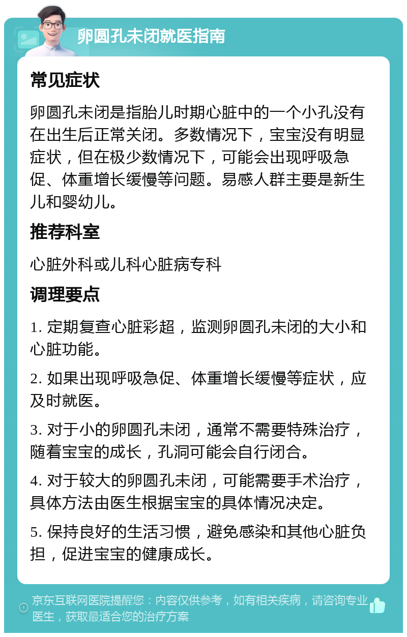 卵圆孔未闭就医指南 常见症状 卵圆孔未闭是指胎儿时期心脏中的一个小孔没有在出生后正常关闭。多数情况下，宝宝没有明显症状，但在极少数情况下，可能会出现呼吸急促、体重增长缓慢等问题。易感人群主要是新生儿和婴幼儿。 推荐科室 心脏外科或儿科心脏病专科 调理要点 1. 定期复查心脏彩超，监测卵圆孔未闭的大小和心脏功能。 2. 如果出现呼吸急促、体重增长缓慢等症状，应及时就医。 3. 对于小的卵圆孔未闭，通常不需要特殊治疗，随着宝宝的成长，孔洞可能会自行闭合。 4. 对于较大的卵圆孔未闭，可能需要手术治疗，具体方法由医生根据宝宝的具体情况决定。 5. 保持良好的生活习惯，避免感染和其他心脏负担，促进宝宝的健康成长。