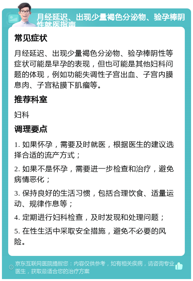 月经延迟、出现少量褐色分泌物、验孕棒阴性就医指南 常见症状 月经延迟、出现少量褐色分泌物、验孕棒阴性等症状可能是早孕的表现，但也可能是其他妇科问题的体现，例如功能失调性子宫出血、子宫内膜息肉、子宫粘膜下肌瘤等。 推荐科室 妇科 调理要点 1. 如果怀孕，需要及时就医，根据医生的建议选择合适的流产方式； 2. 如果不是怀孕，需要进一步检查和治疗，避免病情恶化； 3. 保持良好的生活习惯，包括合理饮食、适量运动、规律作息等； 4. 定期进行妇科检查，及时发现和处理问题； 5. 在性生活中采取安全措施，避免不必要的风险。