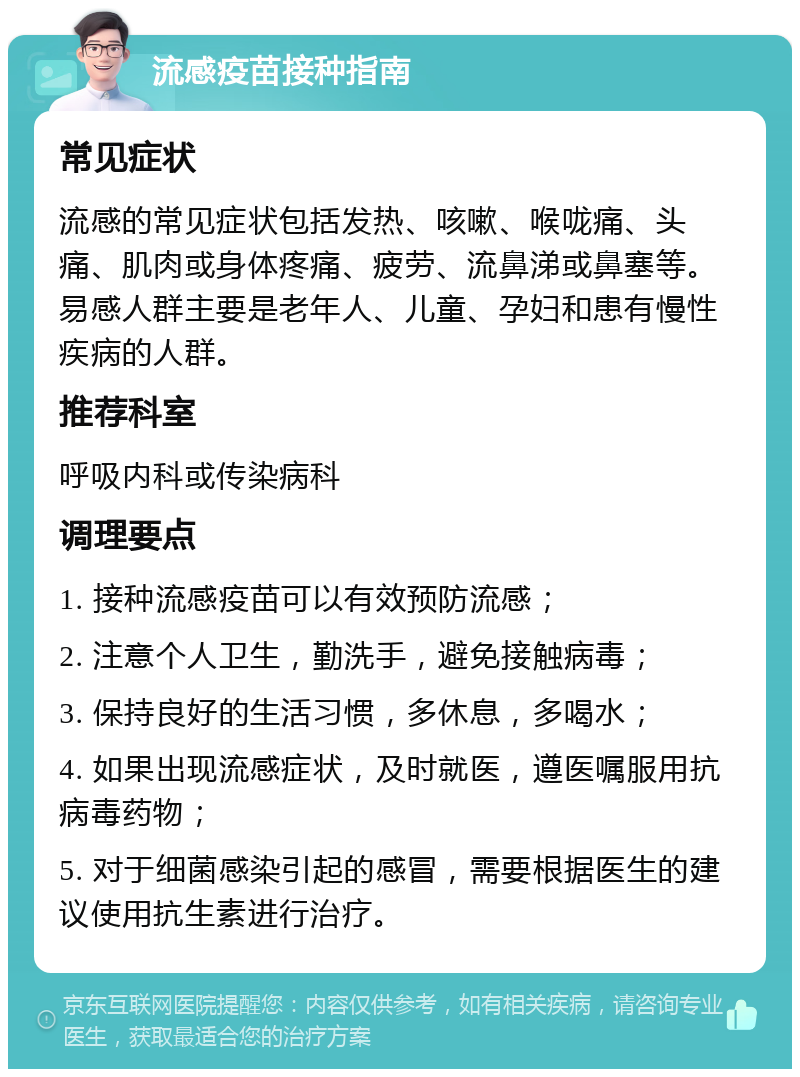 流感疫苗接种指南 常见症状 流感的常见症状包括发热、咳嗽、喉咙痛、头痛、肌肉或身体疼痛、疲劳、流鼻涕或鼻塞等。易感人群主要是老年人、儿童、孕妇和患有慢性疾病的人群。 推荐科室 呼吸内科或传染病科 调理要点 1. 接种流感疫苗可以有效预防流感； 2. 注意个人卫生，勤洗手，避免接触病毒； 3. 保持良好的生活习惯，多休息，多喝水； 4. 如果出现流感症状，及时就医，遵医嘱服用抗病毒药物； 5. 对于细菌感染引起的感冒，需要根据医生的建议使用抗生素进行治疗。