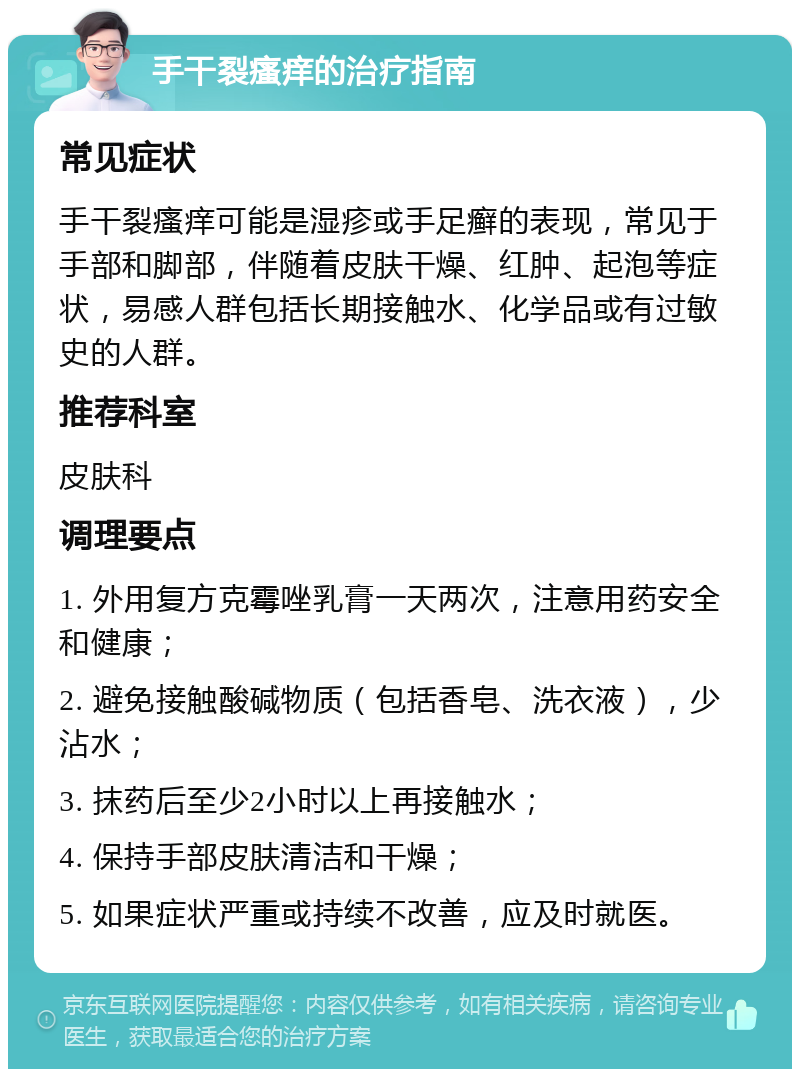 手干裂瘙痒的治疗指南 常见症状 手干裂瘙痒可能是湿疹或手足癣的表现，常见于手部和脚部，伴随着皮肤干燥、红肿、起泡等症状，易感人群包括长期接触水、化学品或有过敏史的人群。 推荐科室 皮肤科 调理要点 1. 外用复方克霉唑乳膏一天两次，注意用药安全和健康； 2. 避免接触酸碱物质（包括香皂、洗衣液），少沾水； 3. 抹药后至少2小时以上再接触水； 4. 保持手部皮肤清洁和干燥； 5. 如果症状严重或持续不改善，应及时就医。