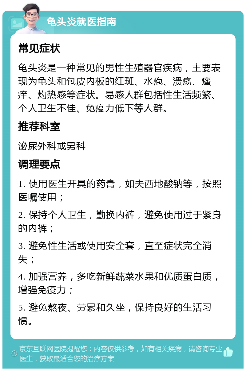 龟头炎就医指南 常见症状 龟头炎是一种常见的男性生殖器官疾病，主要表现为龟头和包皮内板的红斑、水疱、溃疡、瘙痒、灼热感等症状。易感人群包括性生活频繁、个人卫生不佳、免疫力低下等人群。 推荐科室 泌尿外科或男科 调理要点 1. 使用医生开具的药膏，如夫西地酸钠等，按照医嘱使用； 2. 保持个人卫生，勤换内裤，避免使用过于紧身的内裤； 3. 避免性生活或使用安全套，直至症状完全消失； 4. 加强营养，多吃新鲜蔬菜水果和优质蛋白质，增强免疫力； 5. 避免熬夜、劳累和久坐，保持良好的生活习惯。