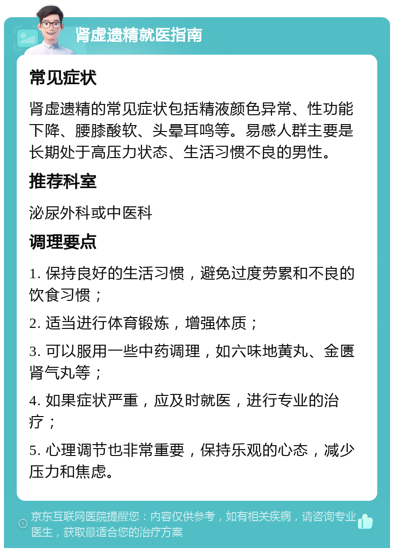 肾虚遗精就医指南 常见症状 肾虚遗精的常见症状包括精液颜色异常、性功能下降、腰膝酸软、头晕耳鸣等。易感人群主要是长期处于高压力状态、生活习惯不良的男性。 推荐科室 泌尿外科或中医科 调理要点 1. 保持良好的生活习惯，避免过度劳累和不良的饮食习惯； 2. 适当进行体育锻炼，增强体质； 3. 可以服用一些中药调理，如六味地黄丸、金匮肾气丸等； 4. 如果症状严重，应及时就医，进行专业的治疗； 5. 心理调节也非常重要，保持乐观的心态，减少压力和焦虑。