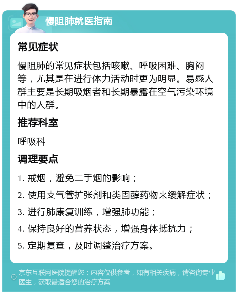 慢阻肺就医指南 常见症状 慢阻肺的常见症状包括咳嗽、呼吸困难、胸闷等，尤其是在进行体力活动时更为明显。易感人群主要是长期吸烟者和长期暴露在空气污染环境中的人群。 推荐科室 呼吸科 调理要点 1. 戒烟，避免二手烟的影响； 2. 使用支气管扩张剂和类固醇药物来缓解症状； 3. 进行肺康复训练，增强肺功能； 4. 保持良好的营养状态，增强身体抵抗力； 5. 定期复查，及时调整治疗方案。