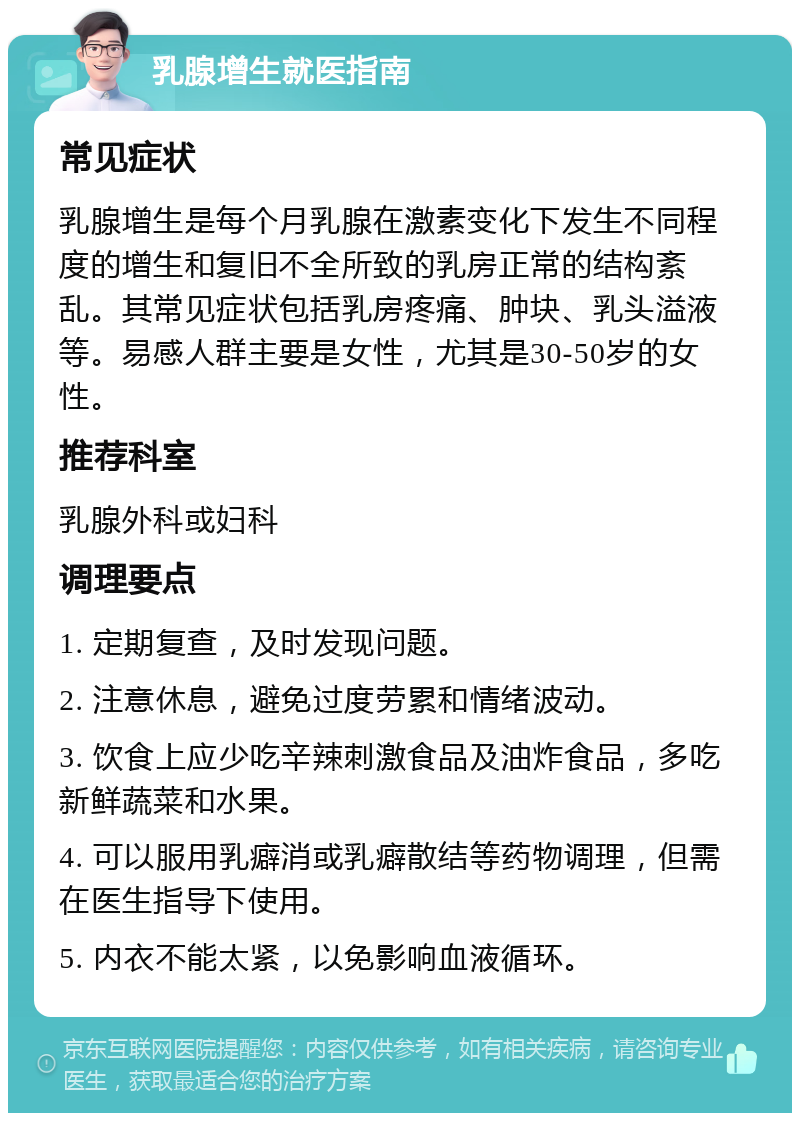 乳腺增生就医指南 常见症状 乳腺增生是每个月乳腺在激素变化下发生不同程度的增生和复旧不全所致的乳房正常的结构紊乱。其常见症状包括乳房疼痛、肿块、乳头溢液等。易感人群主要是女性，尤其是30-50岁的女性。 推荐科室 乳腺外科或妇科 调理要点 1. 定期复查，及时发现问题。 2. 注意休息，避免过度劳累和情绪波动。 3. 饮食上应少吃辛辣刺激食品及油炸食品，多吃新鲜蔬菜和水果。 4. 可以服用乳癖消或乳癖散结等药物调理，但需在医生指导下使用。 5. 内衣不能太紧，以免影响血液循环。