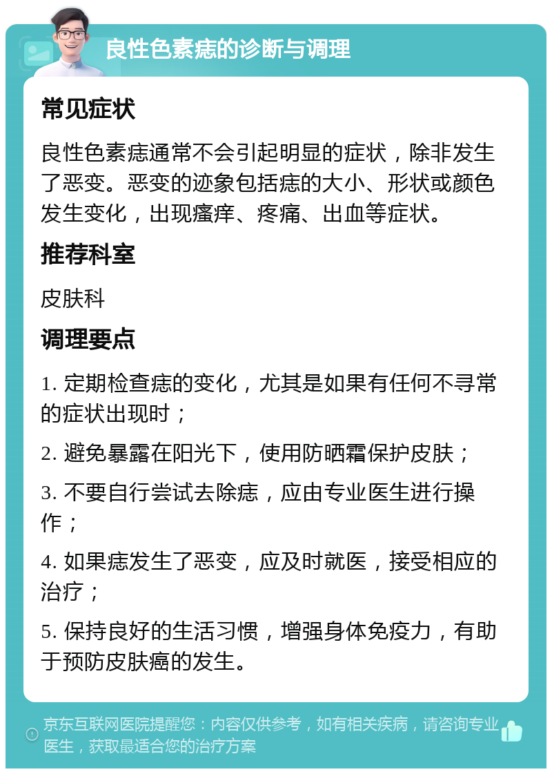 良性色素痣的诊断与调理 常见症状 良性色素痣通常不会引起明显的症状，除非发生了恶变。恶变的迹象包括痣的大小、形状或颜色发生变化，出现瘙痒、疼痛、出血等症状。 推荐科室 皮肤科 调理要点 1. 定期检查痣的变化，尤其是如果有任何不寻常的症状出现时； 2. 避免暴露在阳光下，使用防晒霜保护皮肤； 3. 不要自行尝试去除痣，应由专业医生进行操作； 4. 如果痣发生了恶变，应及时就医，接受相应的治疗； 5. 保持良好的生活习惯，增强身体免疫力，有助于预防皮肤癌的发生。